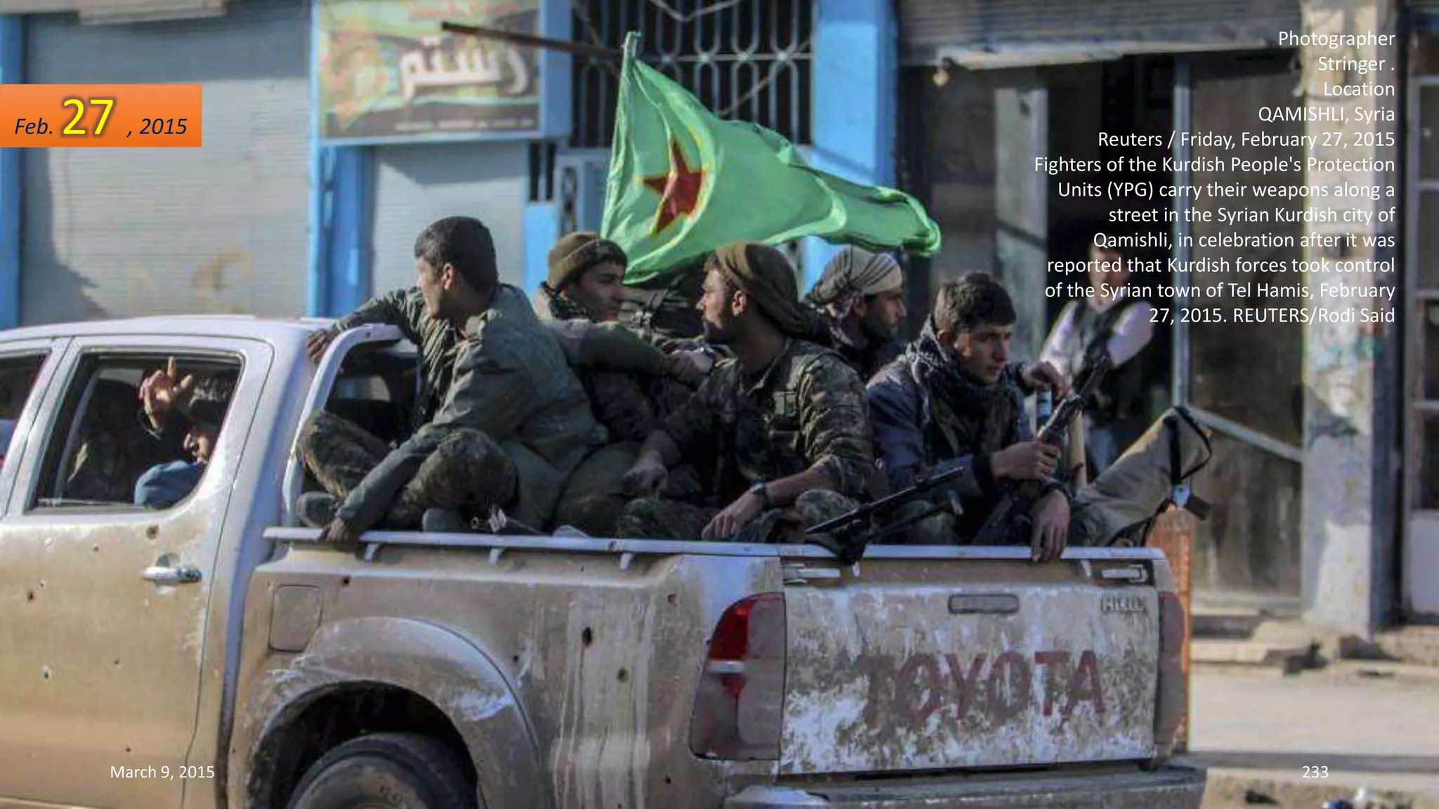 Photographer
Stringer .
Location
QAMISHLI, Syria
Reuters / Friday, February 27, 2015
Fighters of the Kurdish People's Protection
Units (YPG) carry their weapons along a
street in the Syrian Kurdish city of
Qamishli, in celebration after it was
reported that Kurdish forces took control
of the Syrian town of Tel Hamis, February
27, 2015. REUTERS/Rodi Said
Feb. 27 , 2015
March 9, 2015 233
 