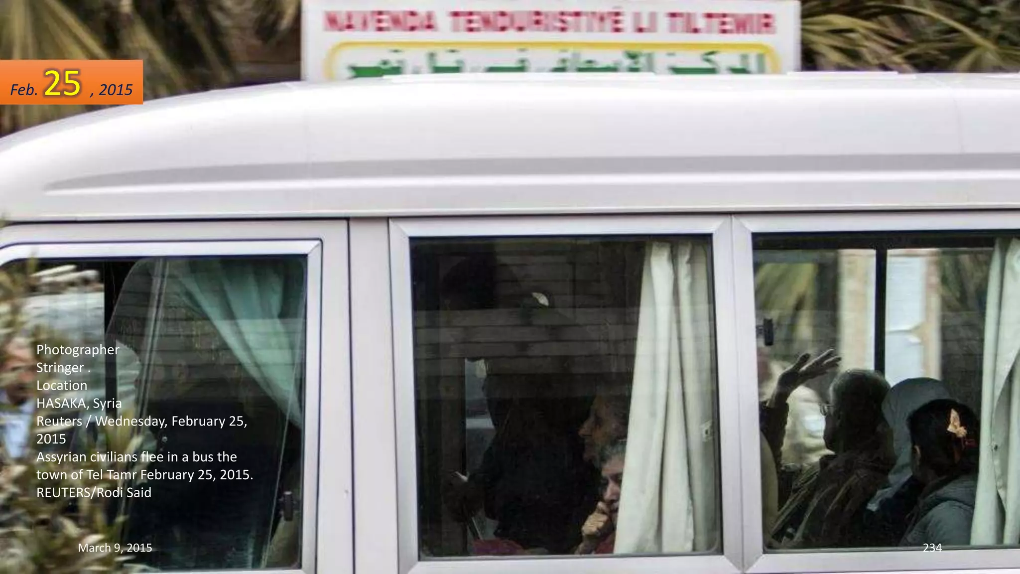 Photographer
Stringer .
Location
HASAKA, Syria
Reuters / Wednesday, February 25,
2015
Assyrian civilians flee in a bus the
town of Tel Tamr February 25, 2015.
REUTERS/Rodi Said
Feb. 25 , 2015
March 9, 2015 234
 
