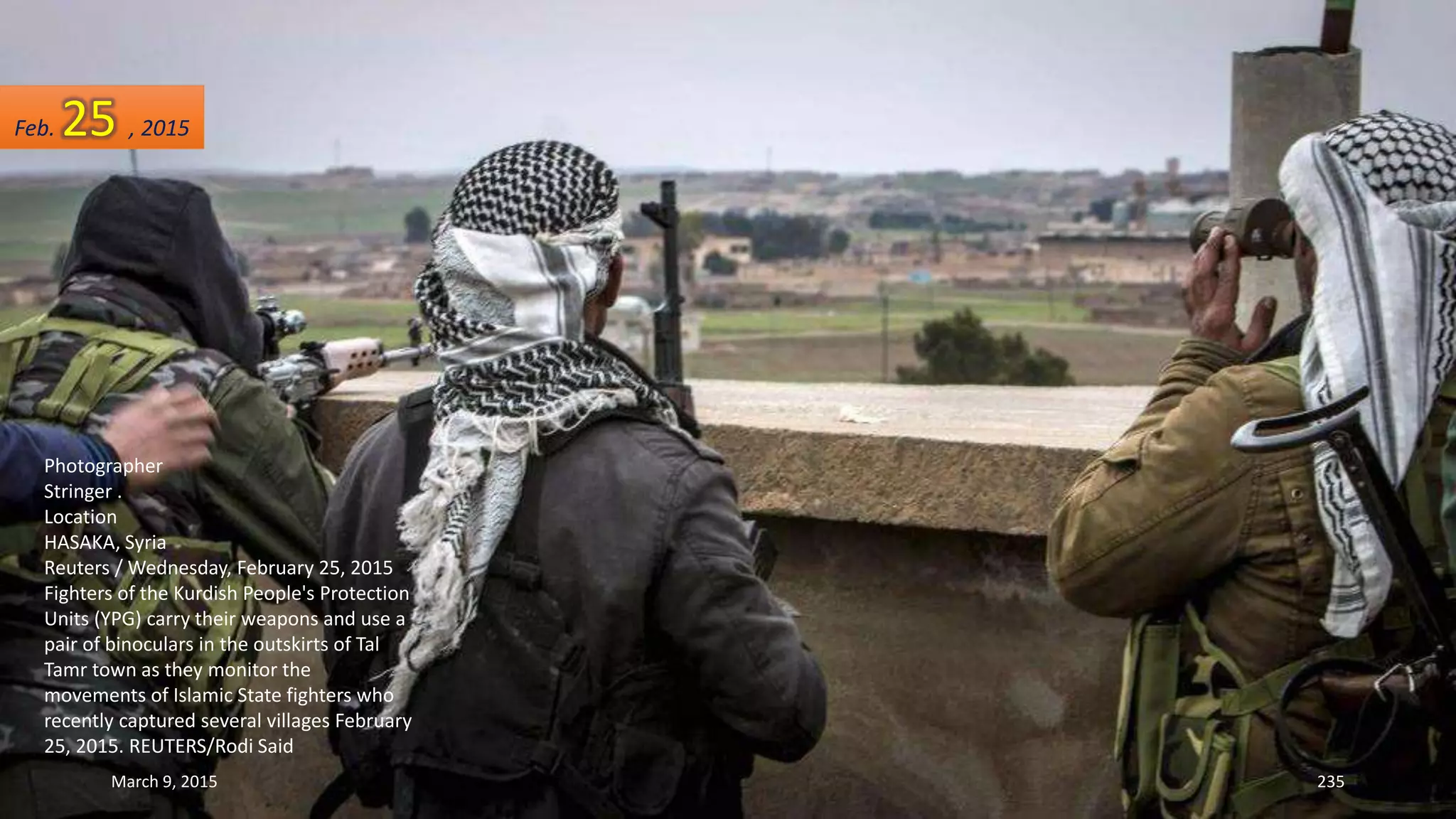 Photographer
Stringer .
Location
HASAKA, Syria
Reuters / Wednesday, February 25, 2015
Fighters of the Kurdish People's Protection
Units (YPG) carry their weapons and use a
pair of binoculars in the outskirts of Tal
Tamr town as they monitor the
movements of Islamic State fighters who
recently captured several villages February
25, 2015. REUTERS/Rodi Said
Feb. 25 , 2015
March 9, 2015 235
 