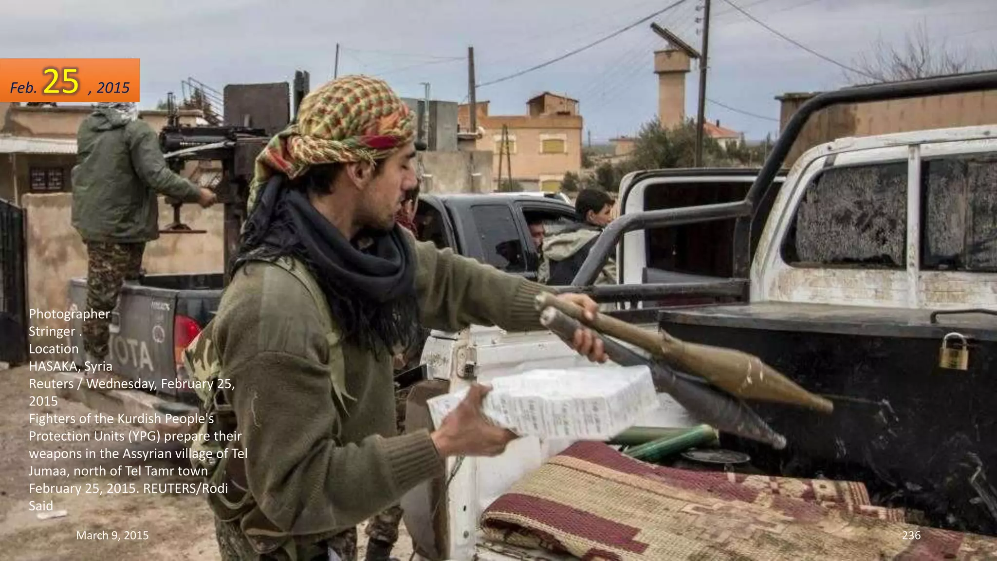 Photographer
Stringer .
Location
HASAKA, Syria
Reuters / Wednesday, February 25,
2015
Fighters of the Kurdish People's
Protection Units (YPG) prepare their
weapons in the Assyrian village of Tel
Jumaa, north of Tel Tamr town
February 25, 2015. REUTERS/Rodi
Said
Feb. 25 , 2015
March 9, 2015 236
 
