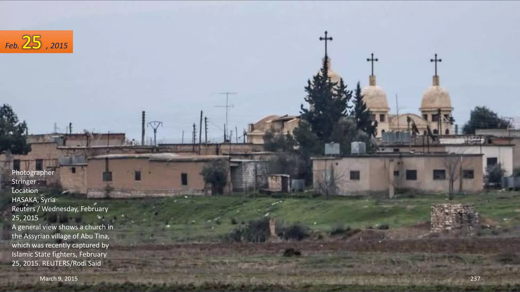 Photographer
Stringer .
Location
HASAKA, Syria
Reuters / Wednesday, February
25, 2015
A general view shows a church in
the Assyrian village of Abu Tina,
which was recently captured by
Islamic State fighters, February
25, 2015. REUTERS/Rodi Said
Feb. 25 , 2015
March 9, 2015 237
 