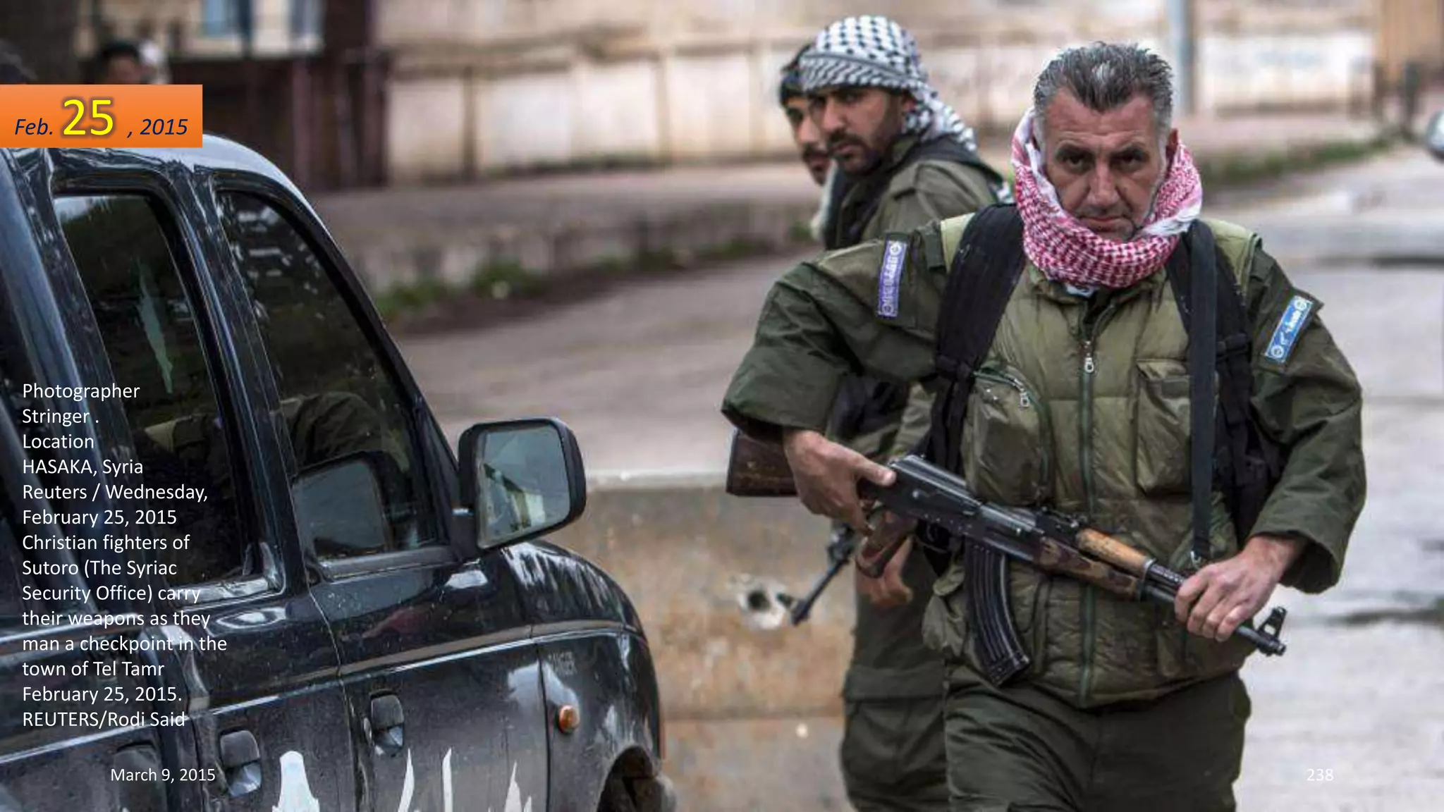 Photographer
Stringer .
Location
HASAKA, Syria
Reuters / Wednesday,
February 25, 2015
Christian fighters of
Sutoro (The Syriac
Security Office) carry
their weapons as they
man a checkpoint in the
town of Tel Tamr
February 25, 2015.
REUTERS/Rodi Said
Feb. 25 , 2015
March 9, 2015 238
 