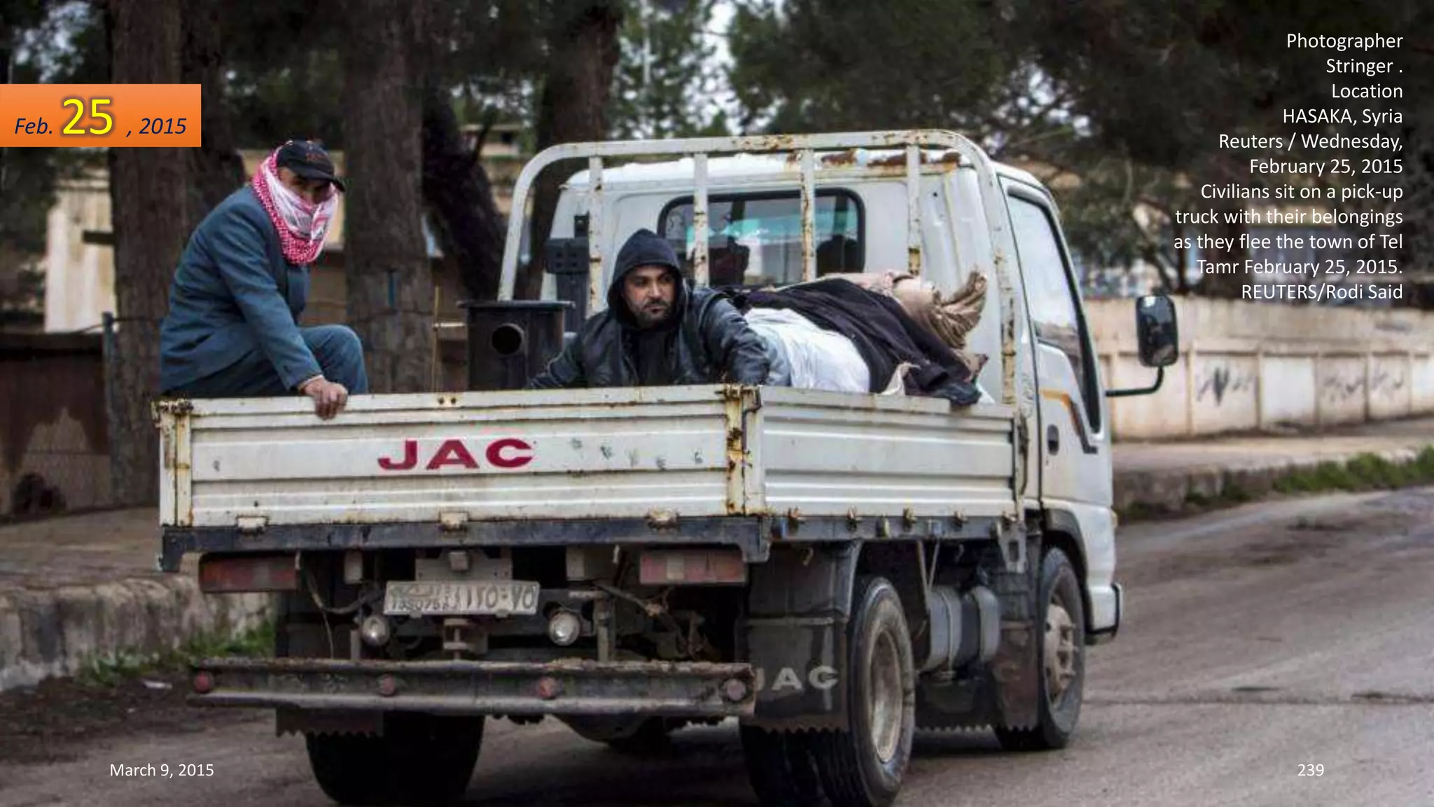 Photographer
Stringer .
Location
HASAKA, Syria
Reuters / Wednesday,
February 25, 2015
Civilians sit on a pick-up
truck with their belongings
as they flee the town of Tel
Tamr February 25, 2015.
REUTERS/Rodi Said
Feb. 25 , 2015
March 9, 2015 239
 