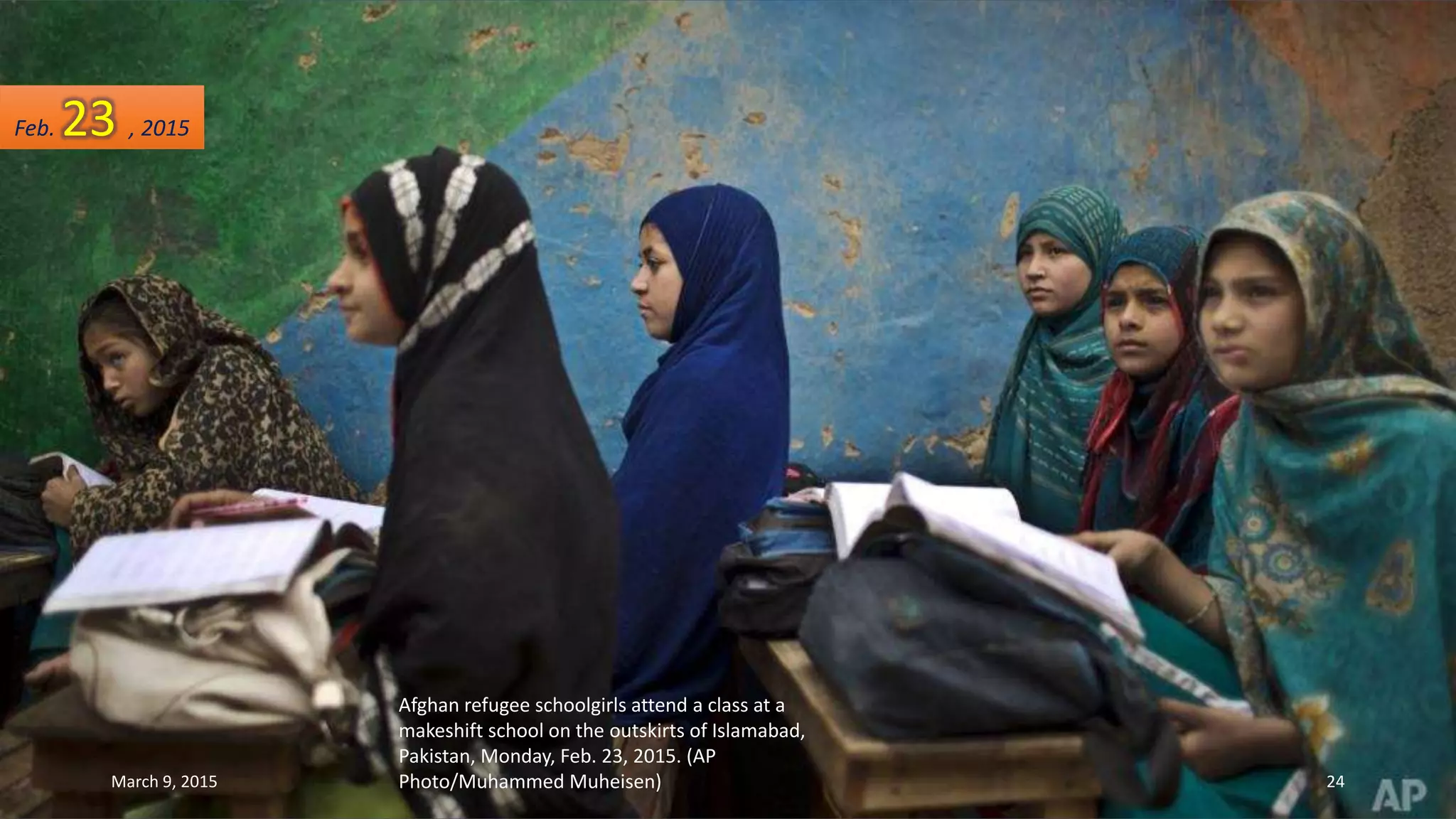 Afghan refugee schoolgirls attend a class at a
makeshift school on the outskirts of Islamabad,
Pakistan, Monday, Feb. 23, 2015. (AP
Photo/Muhammed Muheisen)
Feb. 23 , 2015
March 9, 2015 24
 