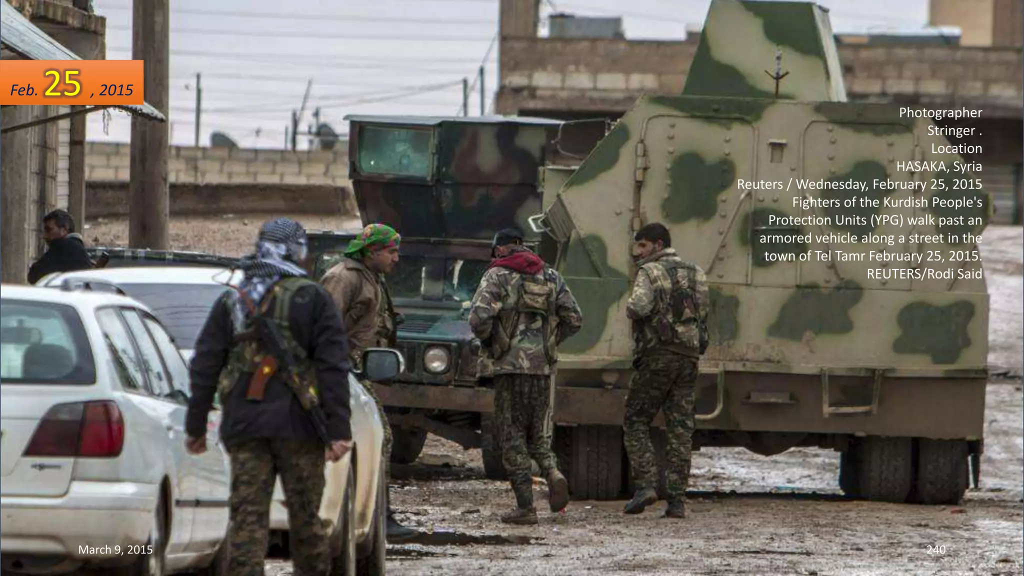 Photographer
Stringer .
Location
HASAKA, Syria
Reuters / Wednesday, February 25, 2015
Fighters of the Kurdish People's
Protection Units (YPG) walk past an
armored vehicle along a street in the
town of Tel Tamr February 25, 2015.
REUTERS/Rodi Said
Feb. 25 , 2015
March 9, 2015 240
 