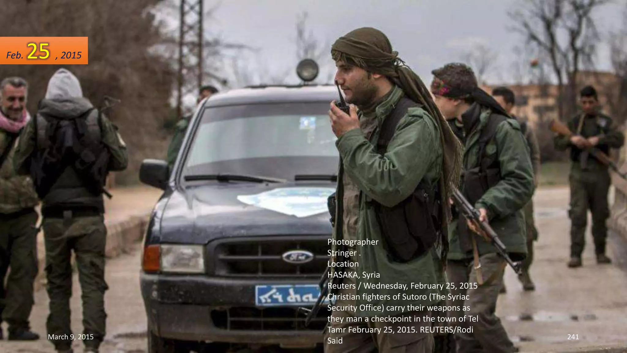 Photographer
Stringer .
Location
HASAKA, Syria
Reuters / Wednesday, February 25, 2015
Christian fighters of Sutoro (The Syriac
Security Office) carry their weapons as
they man a checkpoint in the town of Tel
Tamr February 25, 2015. REUTERS/Rodi
Said
Feb. 25 , 2015
March 9, 2015 241
 
