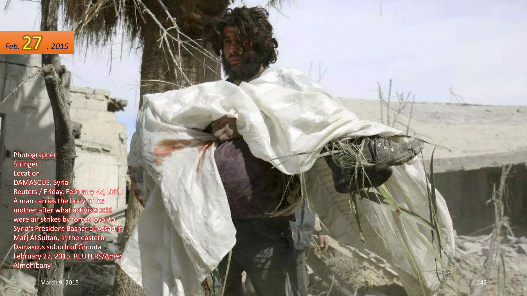 Photographer
Stringer .
Location
DAMASCUS, Syria
Reuters / Friday, February 27, 2015
A man carries the body of his
mother after what activists said
were air strikes by forces loyal to
Syria's President Bashar al-Assad in
Marj Al Sultan, in the eastern
Damascus suburb of Ghouta
February 27, 2015. REUTERS/Amer
Almohibany
Feb. 27 , 2015
March 9, 2015 242
 