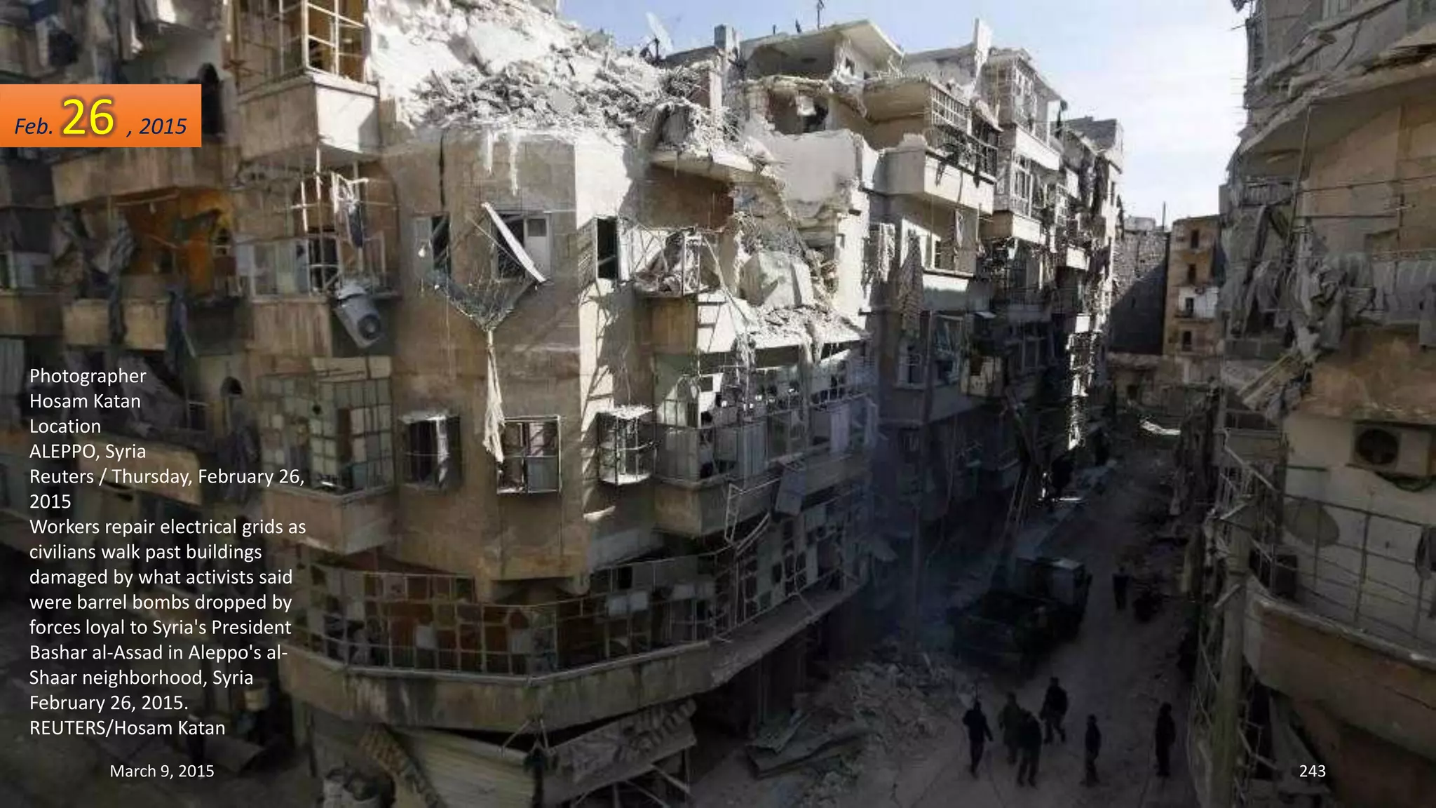Photographer
Hosam Katan
Location
ALEPPO, Syria
Reuters / Thursday, February 26,
2015
Workers repair electrical grids as
civilians walk past buildings
damaged by what activists said
were barrel bombs dropped by
forces loyal to Syria's President
Bashar al-Assad in Aleppo's al-
Shaar neighborhood, Syria
February 26, 2015.
REUTERS/Hosam Katan
Feb. 26 , 2015
March 9, 2015 243
 