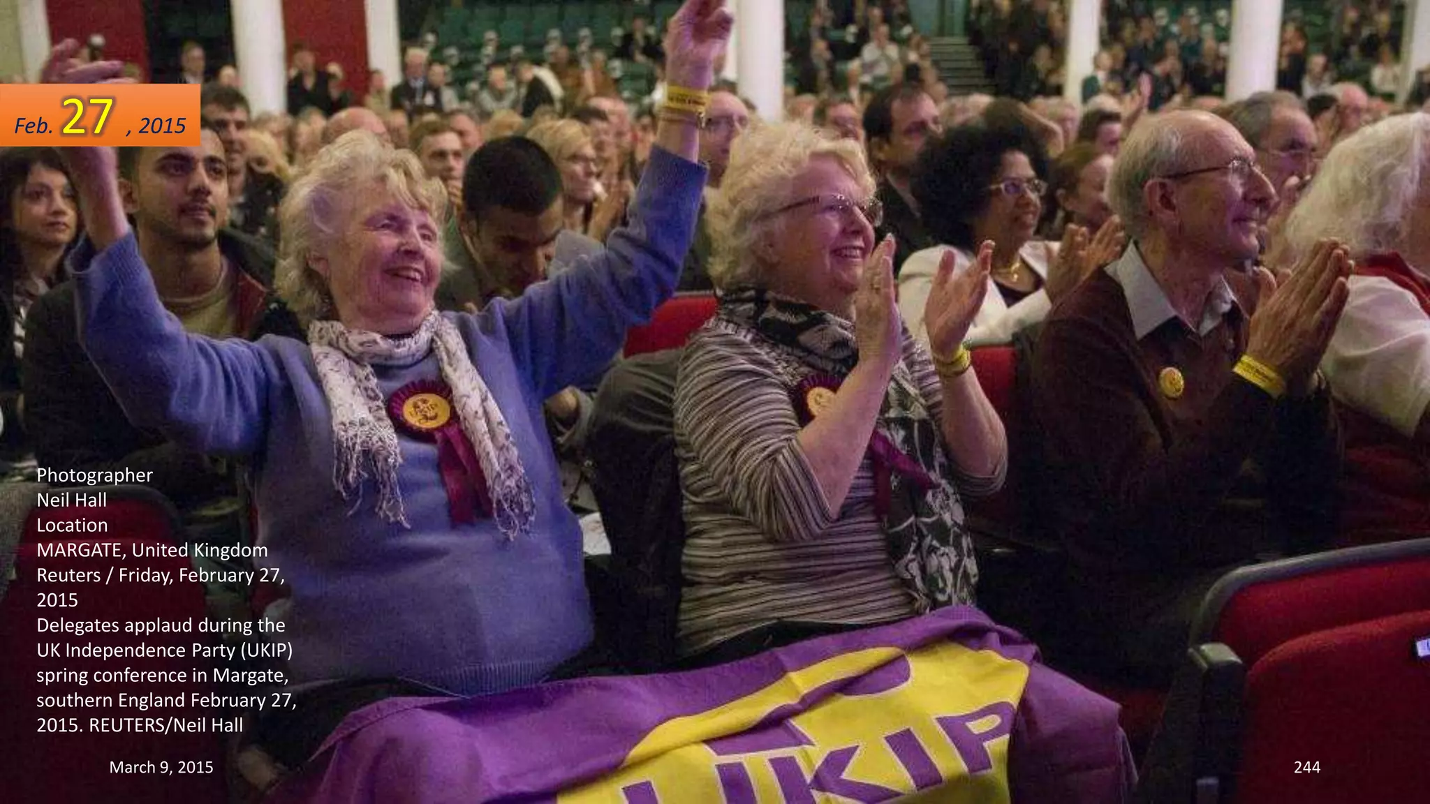Photographer
Neil Hall
Location
MARGATE, United Kingdom
Reuters / Friday, February 27,
2015
Delegates applaud during the
UK Independence Party (UKIP)
spring conference in Margate,
southern England February 27,
2015. REUTERS/Neil Hall
Feb. 27 , 2015
March 9, 2015 244
 