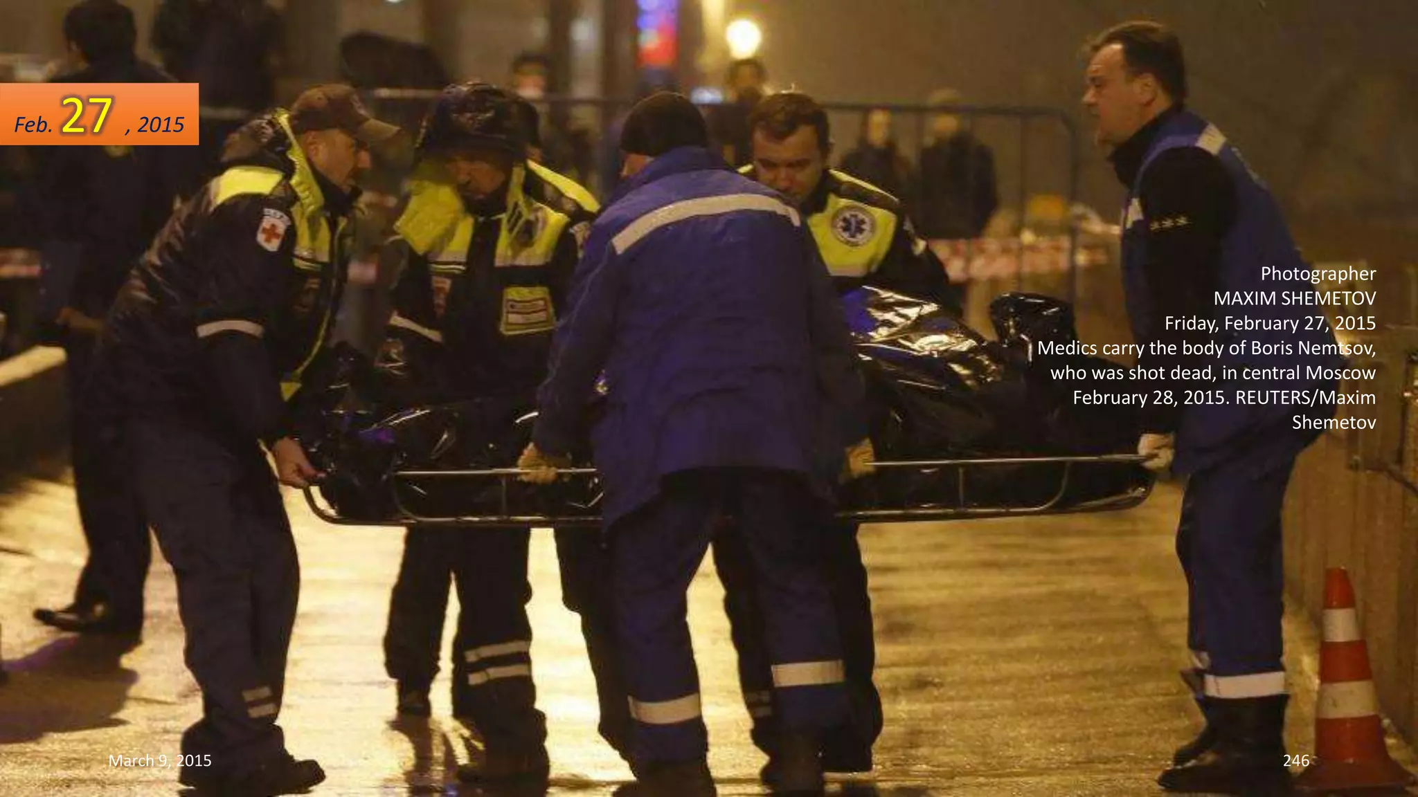 Photographer
MAXIM SHEMETOV
Friday, February 27, 2015
Medics carry the body of Boris Nemtsov,
who was shot dead, in central Moscow
February 28, 2015. REUTERS/Maxim
Shemetov
Feb. 27 , 2015
March 9, 2015 246
 