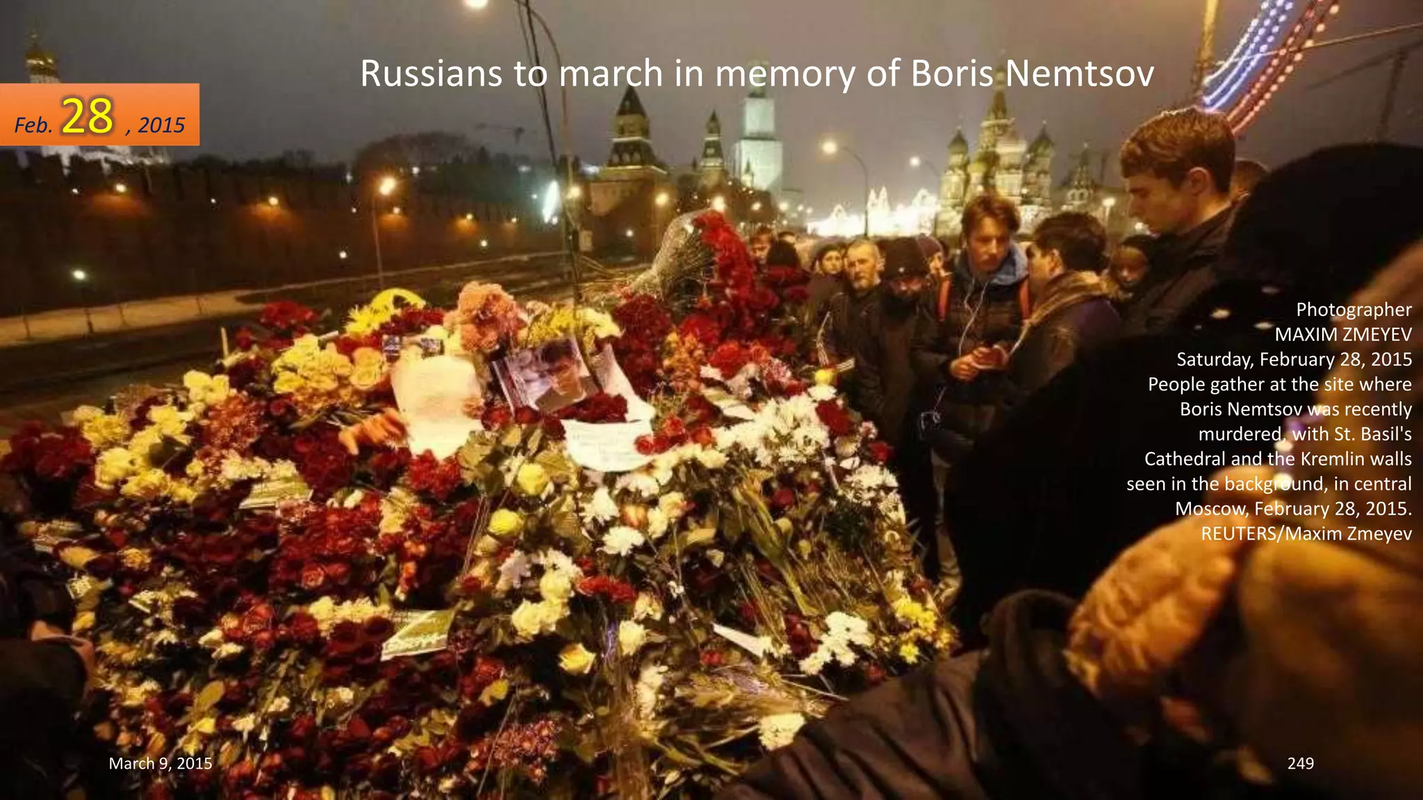 Russians to march in memory of Boris Nemtsov
Photographer
MAXIM ZMEYEV
Saturday, February 28, 2015
People gather at the site where
Boris Nemtsov was recently
murdered, with St. Basil's
Cathedral and the Kremlin walls
seen in the background, in central
Moscow, February 28, 2015.
REUTERS/Maxim Zmeyev
Feb. 28 , 2015
March 9, 2015 249
 
