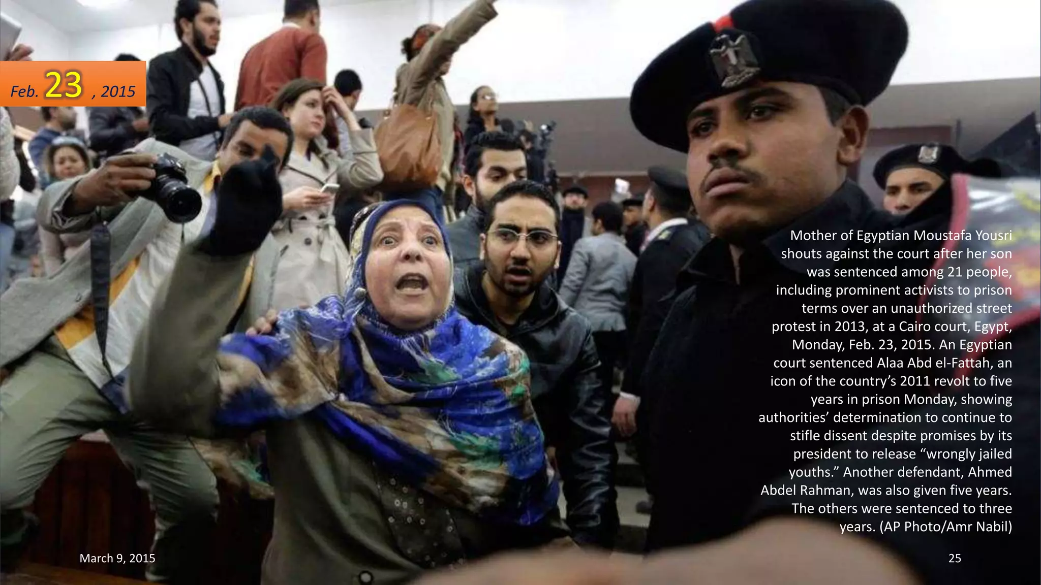 Mother of Egyptian Moustafa Yousri
shouts against the court after her son
was sentenced among 21 people,
including prominent activists to prison
terms over an unauthorized street
protest in 2013, at a Cairo court, Egypt,
Monday, Feb. 23, 2015. An Egyptian
court sentenced Alaa Abd el-Fattah, an
icon of the country’s 2011 revolt to five
years in prison Monday, showing
authorities’ determination to continue to
stifle dissent despite promises by its
president to release “wrongly jailed
youths.” Another defendant, Ahmed
Abdel Rahman, was also given five years.
The others were sentenced to three
years. (AP Photo/Amr Nabil)
Feb. 23 , 2015
March 9, 2015 25
 