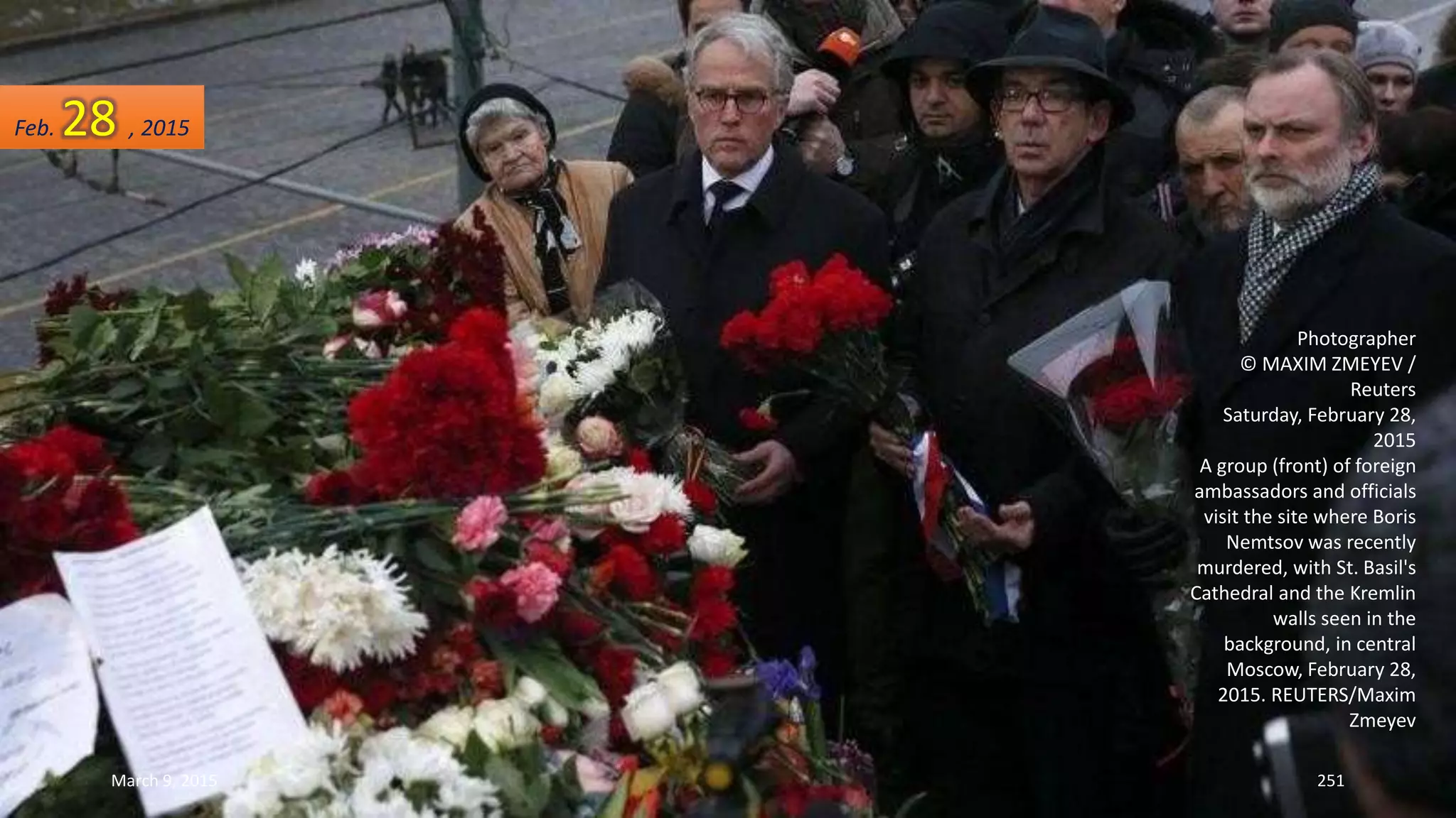 Photographer
© MAXIM ZMEYEV /
Reuters
Saturday, February 28,
2015
A group (front) of foreign
ambassadors and officials
visit the site where Boris
Nemtsov was recently
murdered, with St. Basil's
Cathedral and the Kremlin
walls seen in the
background, in central
Moscow, February 28,
2015. REUTERS/Maxim
Zmeyev
Feb. 28 , 2015
March 9, 2015 251
 