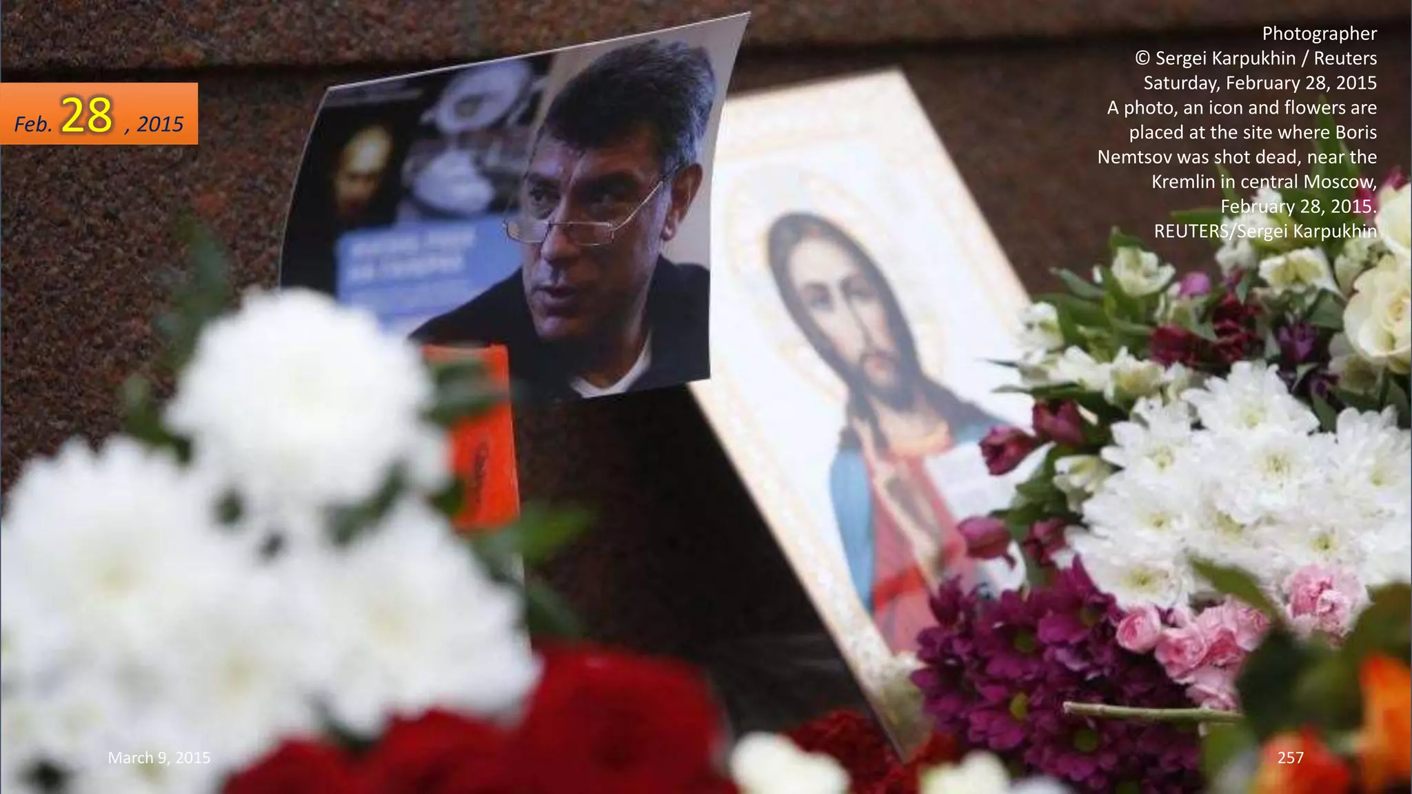 Photographer
© Sergei Karpukhin / Reuters
Saturday, February 28, 2015
A photo, an icon and flowers are
placed at the site where Boris
Nemtsov was shot dead, near the
Kremlin in central Moscow,
February 28, 2015.
REUTERS/Sergei Karpukhin
Feb. 28 , 2015
March 9, 2015 257
 