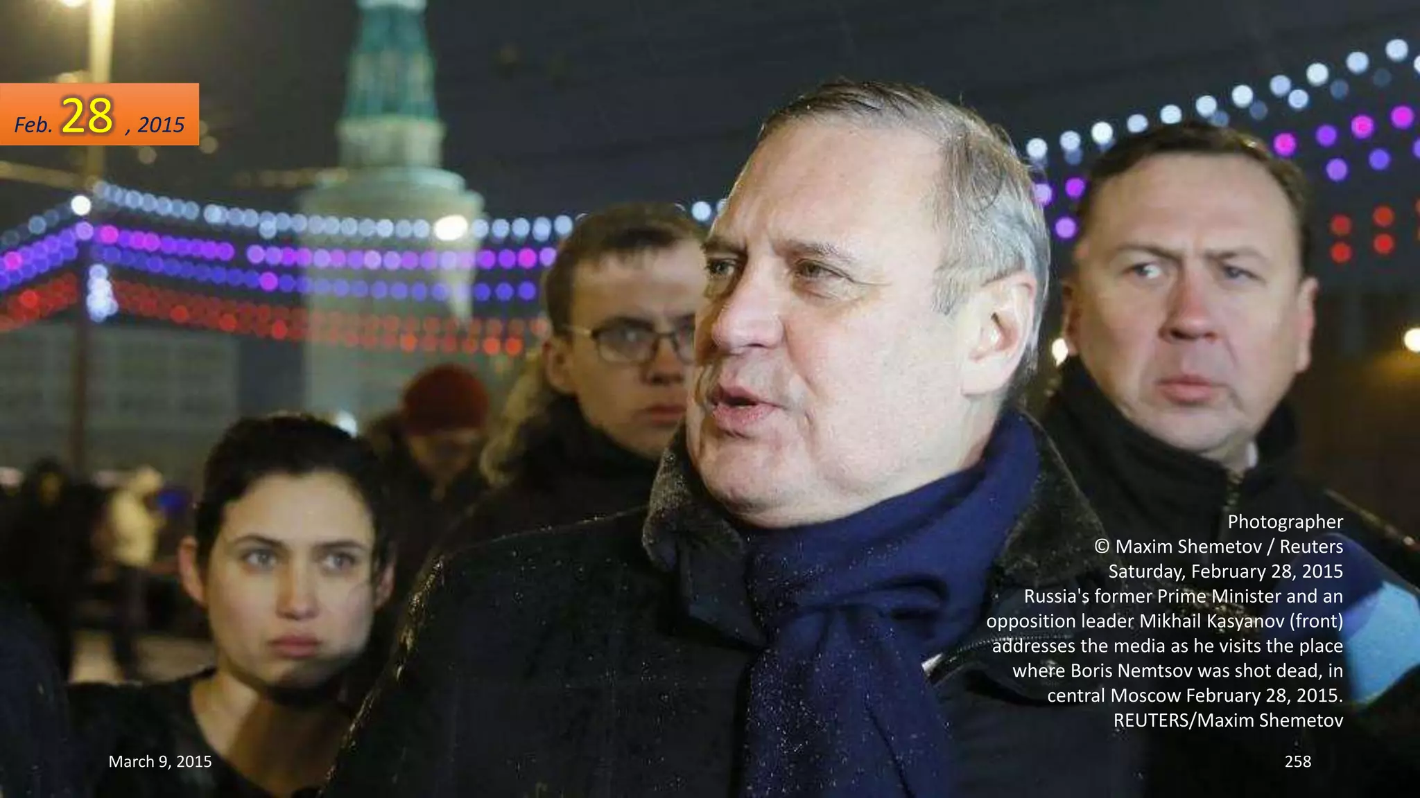 Photographer
© Maxim Shemetov / Reuters
Saturday, February 28, 2015
Russia's former Prime Minister and an
opposition leader Mikhail Kasyanov (front)
addresses the media as he visits the place
where Boris Nemtsov was shot dead, in
central Moscow February 28, 2015.
REUTERS/Maxim Shemetov
Feb. 28 , 2015
March 9, 2015 258
 
