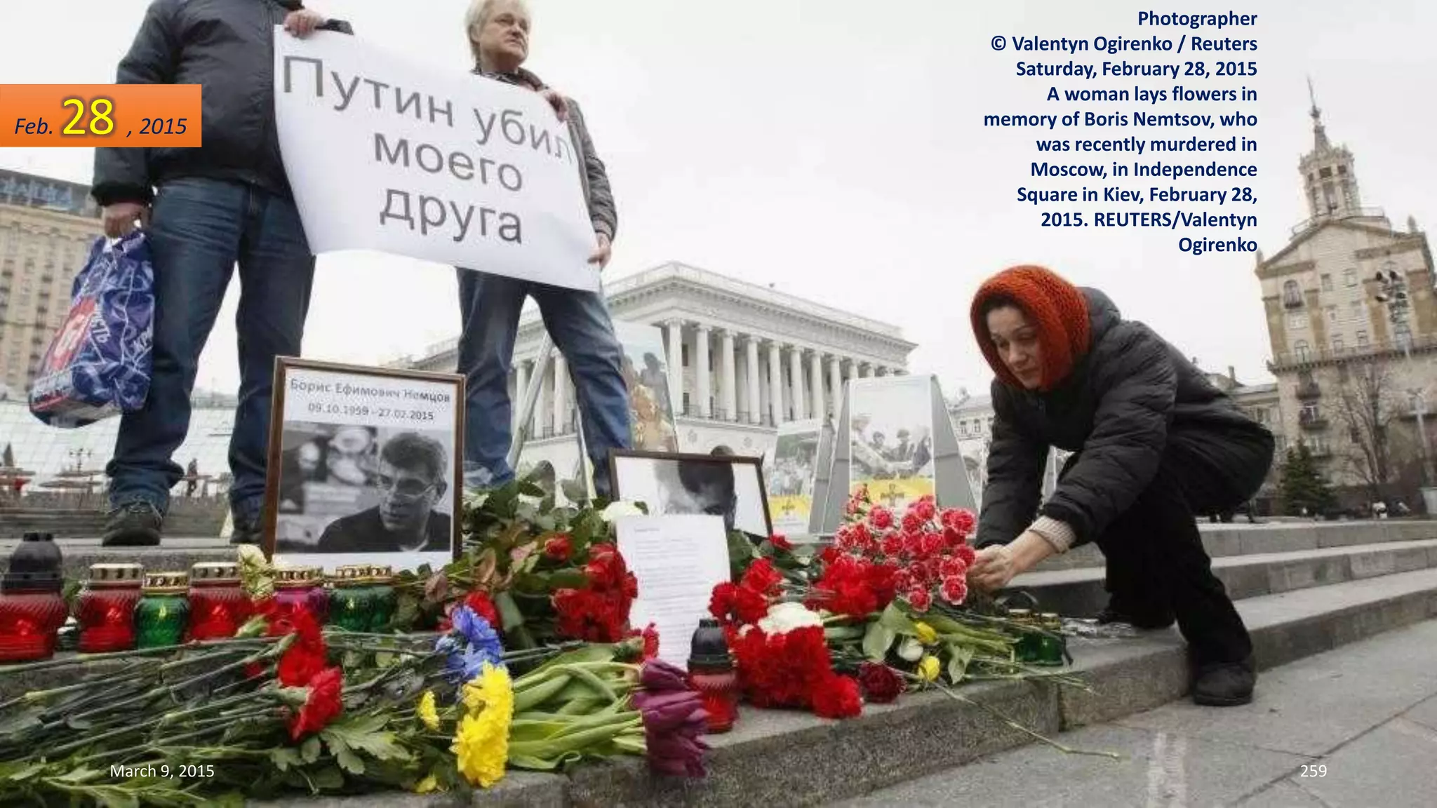 Photographer
© Valentyn Ogirenko / Reuters
Saturday, February 28, 2015
A woman lays flowers in
memory of Boris Nemtsov, who
was recently murdered in
Moscow, in Independence
Square in Kiev, February 28,
2015. REUTERS/Valentyn
Ogirenko
Feb. 28 , 2015
March 9, 2015 259
 