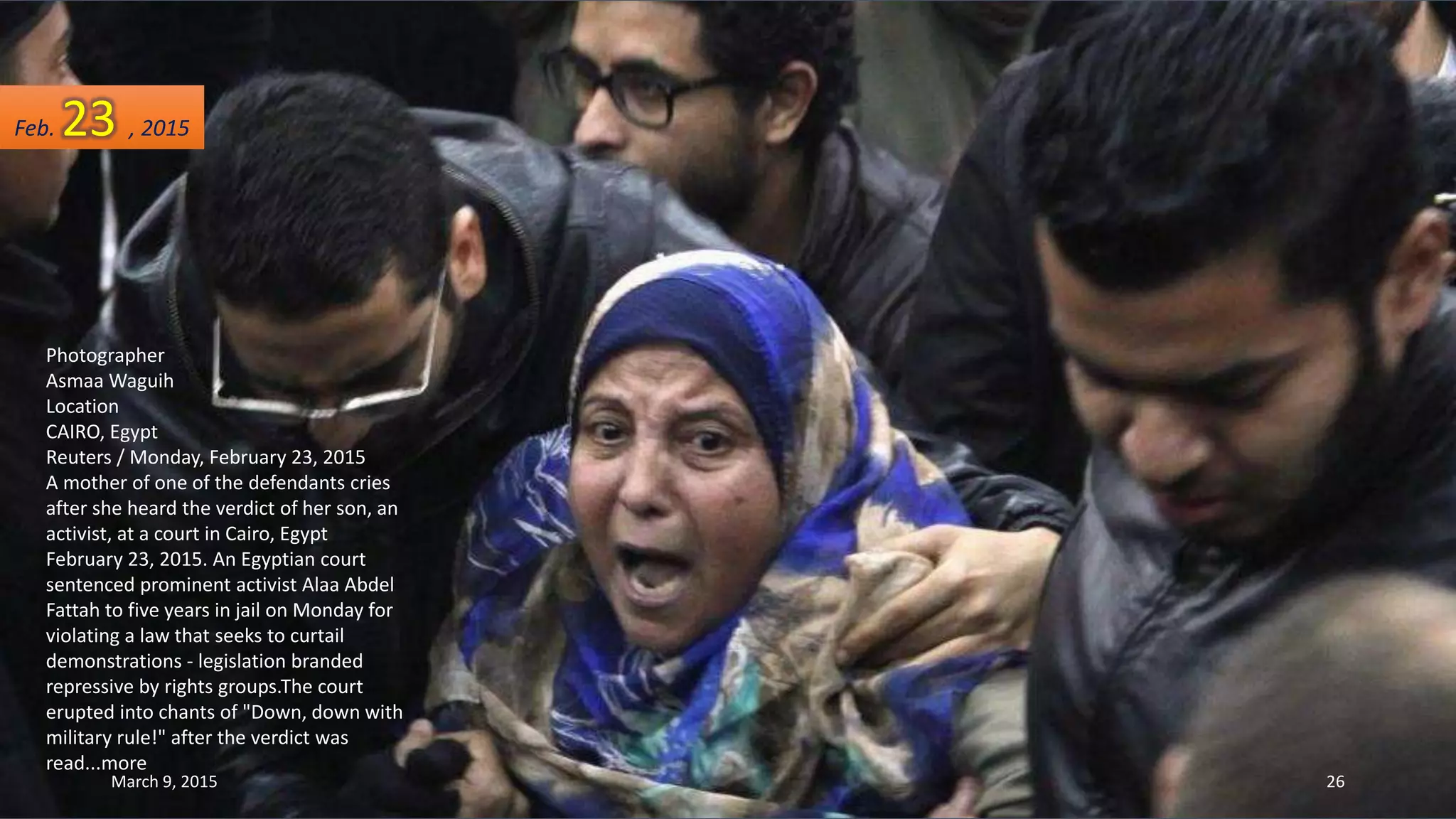 Photographer
Asmaa Waguih
Location
CAIRO, Egypt
Reuters / Monday, February 23, 2015
A mother of one of the defendants cries
after she heard the verdict of her son, an
activist, at a court in Cairo, Egypt
February 23, 2015. An Egyptian court
sentenced prominent activist Alaa Abdel
Fattah to five years in jail on Monday for
violating a law that seeks to curtail
demonstrations - legislation branded
repressive by rights groups.The court
erupted into chants of "Down, down with
military rule!" after the verdict was
read...more
Feb. 23 , 2015
March 9, 2015 26
 