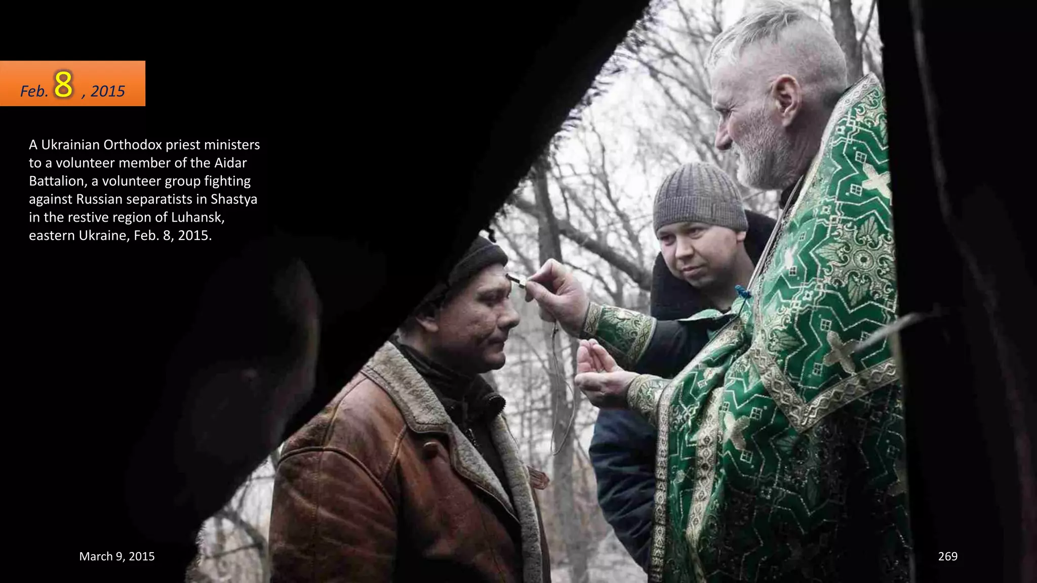 A Ukrainian Orthodox priest ministers
to a volunteer member of the Aidar
Battalion, a volunteer group fighting
against Russian separatists in Shastya
in the restive region of Luhansk,
eastern Ukraine, Feb. 8, 2015.
Feb. 8 , 2015
March 9, 2015 269
 