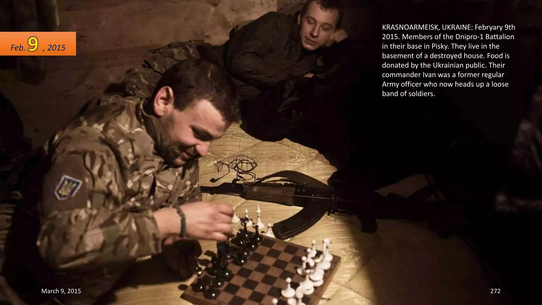 KRASNOARMEISK, UKRAINE: Febryary 9th
2015. Members of the Dnipro-1 Battalion
in their base in Pisky. They live in the
basement of a destroyed house. Food is
donated by the Ukrainian public. Their
commander Ivan was a former regular
Army officer who now heads up a loose
band of soldiers.
Feb. 9 , 2015
March 9, 2015 272
 