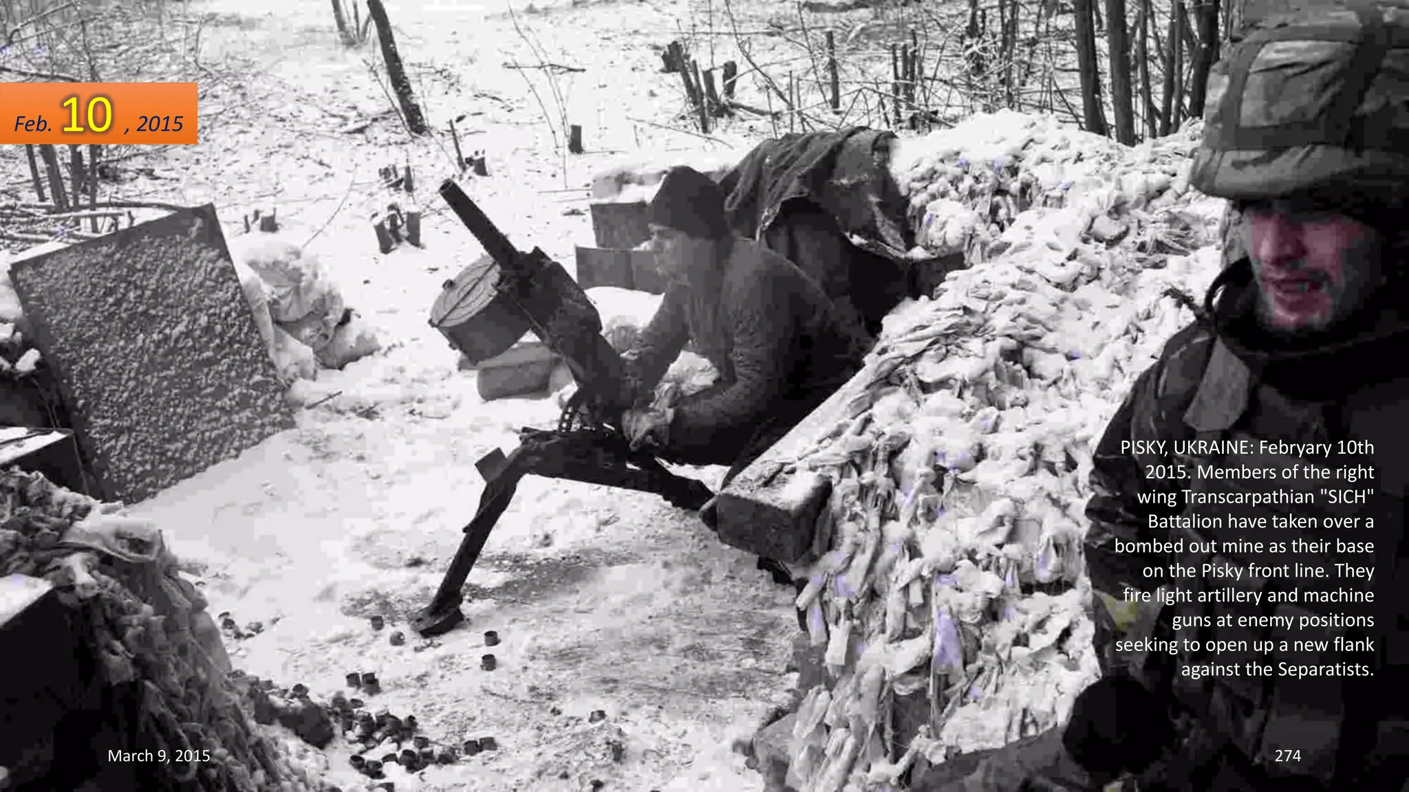PISKY, UKRAINE: Febryary 10th
2015. Members of the right
wing Transcarpathian "SICH"
Battalion have taken over a
bombed out mine as their base
on the Pisky front line. They
fire light artillery and machine
guns at enemy positions
seeking to open up a new flank
against the Separatists.
Feb. 10 , 2015
March 9, 2015 274
 