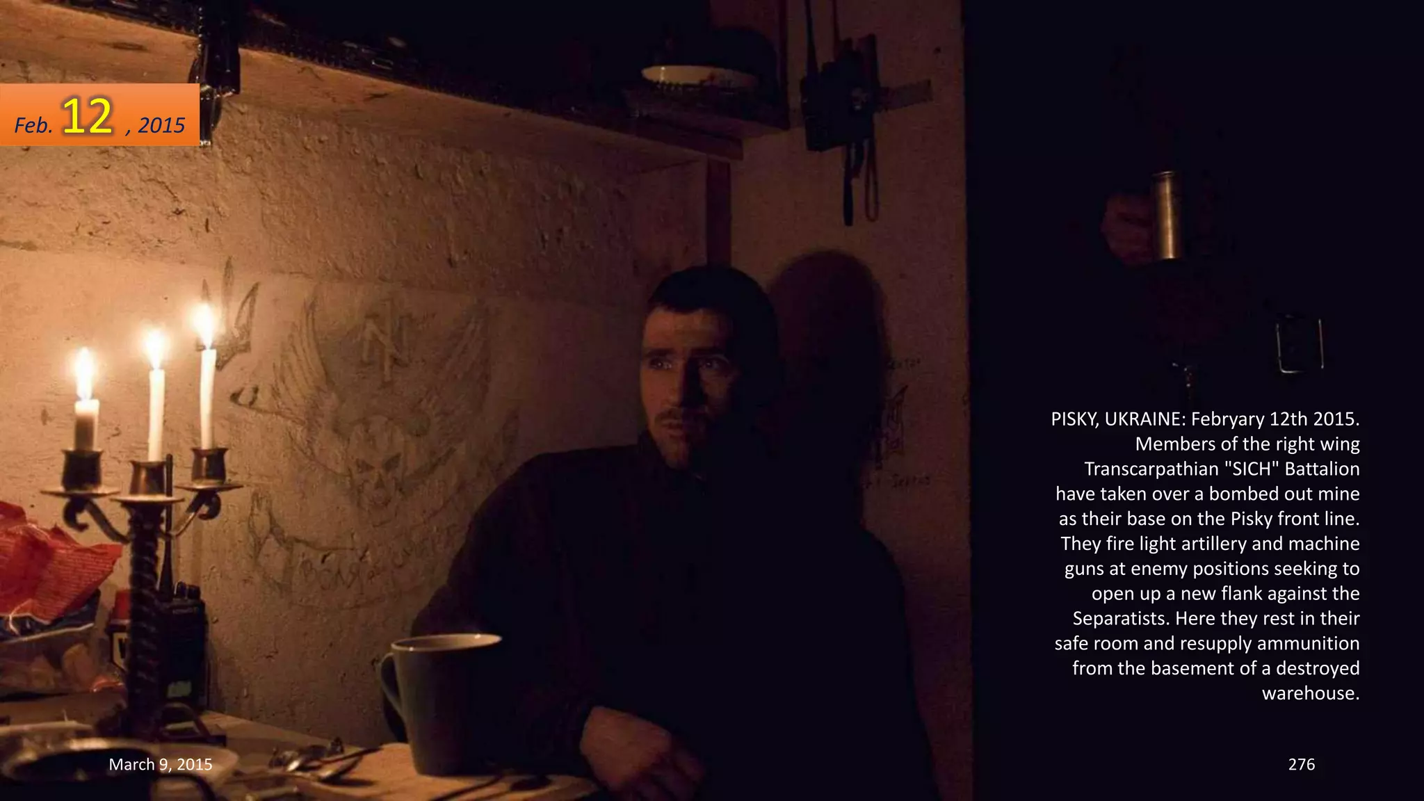 PISKY, UKRAINE: Febryary 12th 2015.
Members of the right wing
Transcarpathian "SICH" Battalion
have taken over a bombed out mine
as their base on the Pisky front line.
They fire light artillery and machine
guns at enemy positions seeking to
open up a new flank against the
Separatists. Here they rest in their
safe room and resupply ammunition
from the basement of a destroyed
warehouse.
Feb. 12 , 2015
March 9, 2015 276
 