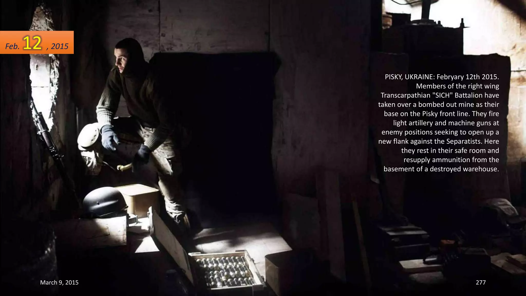 PISKY, UKRAINE: Febryary 12th 2015.
Members of the right wing
Transcarpathian "SICH" Battalion have
taken over a bombed out mine as their
base on the Pisky front line. They fire
light artillery and machine guns at
enemy positions seeking to open up a
new flank against the Separatists. Here
they rest in their safe room and
resupply ammunition from the
basement of a destroyed warehouse.
Feb. 12 , 2015
March 9, 2015 277
 