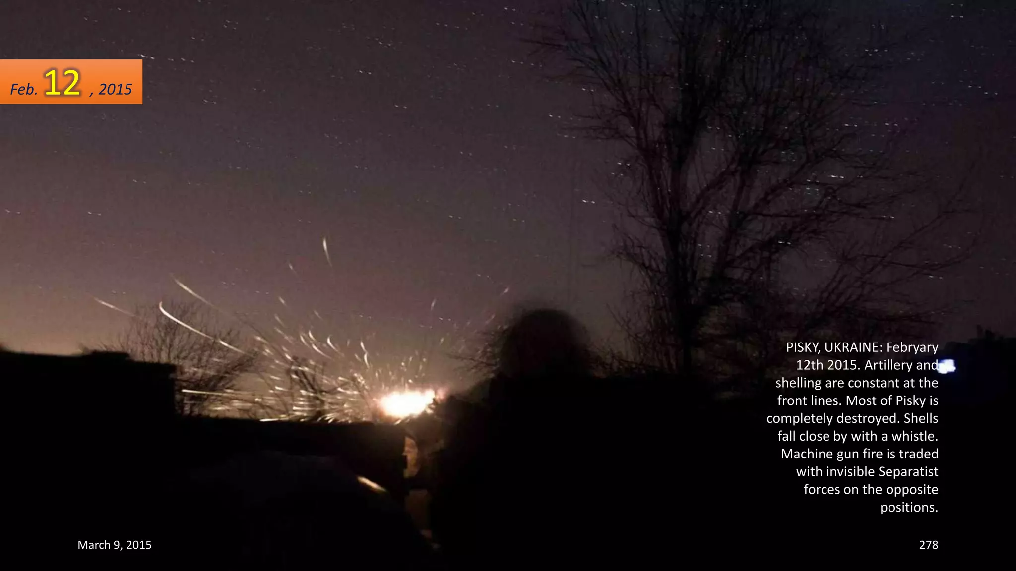 PISKY, UKRAINE: Febryary
12th 2015. Artillery and
shelling are constant at the
front lines. Most of Pisky is
completely destroyed. Shells
fall close by with a whistle.
Machine gun fire is traded
with invisible Separatist
forces on the opposite
positions.
Feb. 12 , 2015
March 9, 2015 278
 