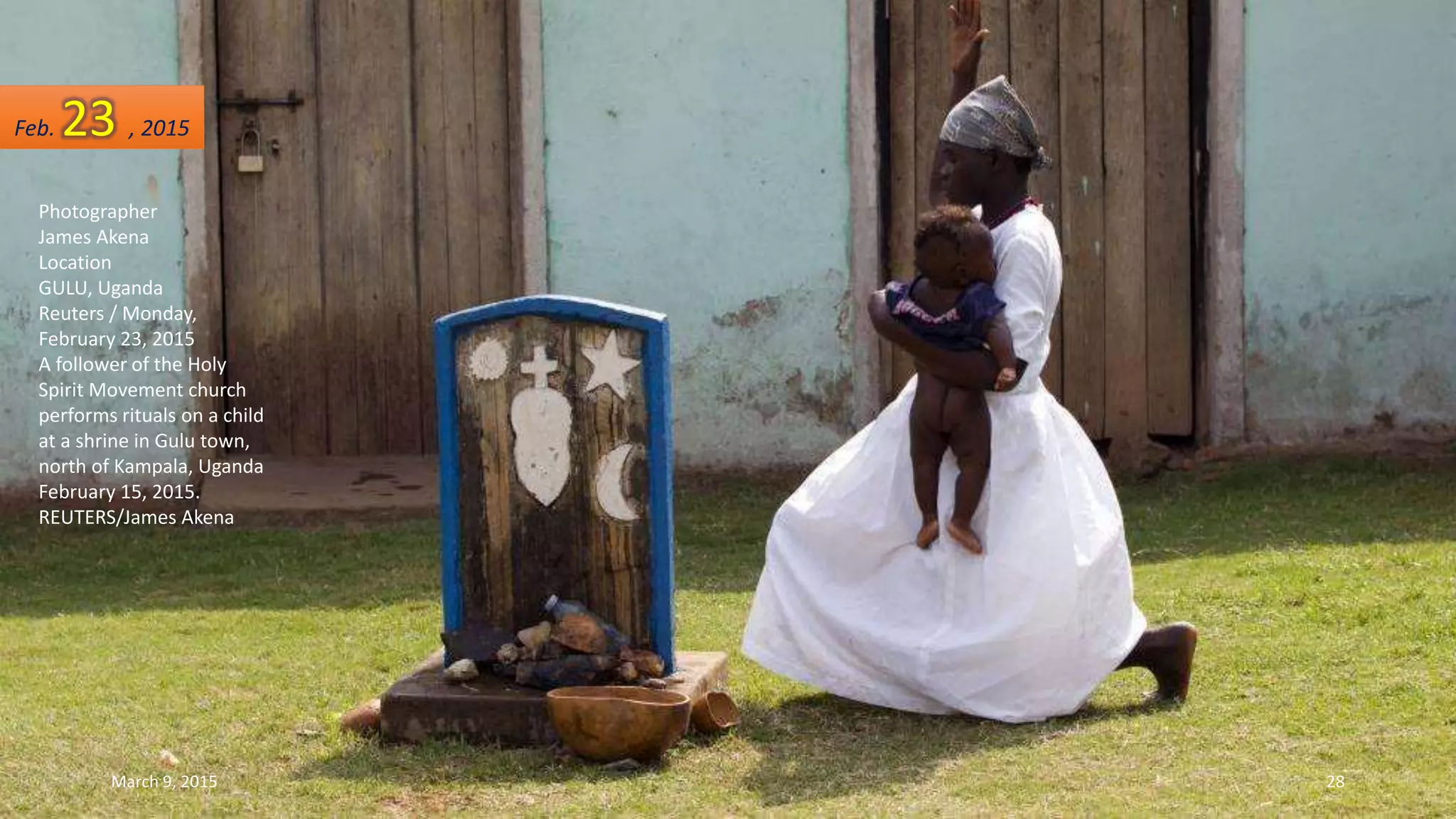 Photographer
James Akena
Location
GULU, Uganda
Reuters / Monday,
February 23, 2015
A follower of the Holy
Spirit Movement church
performs rituals on a child
at a shrine in Gulu town,
north of Kampala, Uganda
February 15, 2015.
REUTERS/James Akena
Feb. 23 , 2015
March 9, 2015 28
 