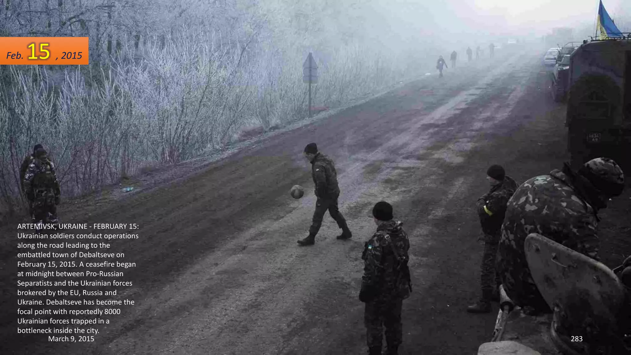 ARTEMIVSK, UKRAINE - FEBRUARY 15:
Ukrainian soldiers conduct operations
along the road leading to the
embattled town of Debaltseve on
February 15, 2015. A ceasefire began
at midnight between Pro-Russian
Separatists and the Ukrainian forces
brokered by the EU, Russia and
Ukraine. Debaltseve has become the
focal point with reportedly 8000
Ukrainian forces trapped in a
bottleneck inside the city.
Feb. 15 , 2015
March 9, 2015 283
 