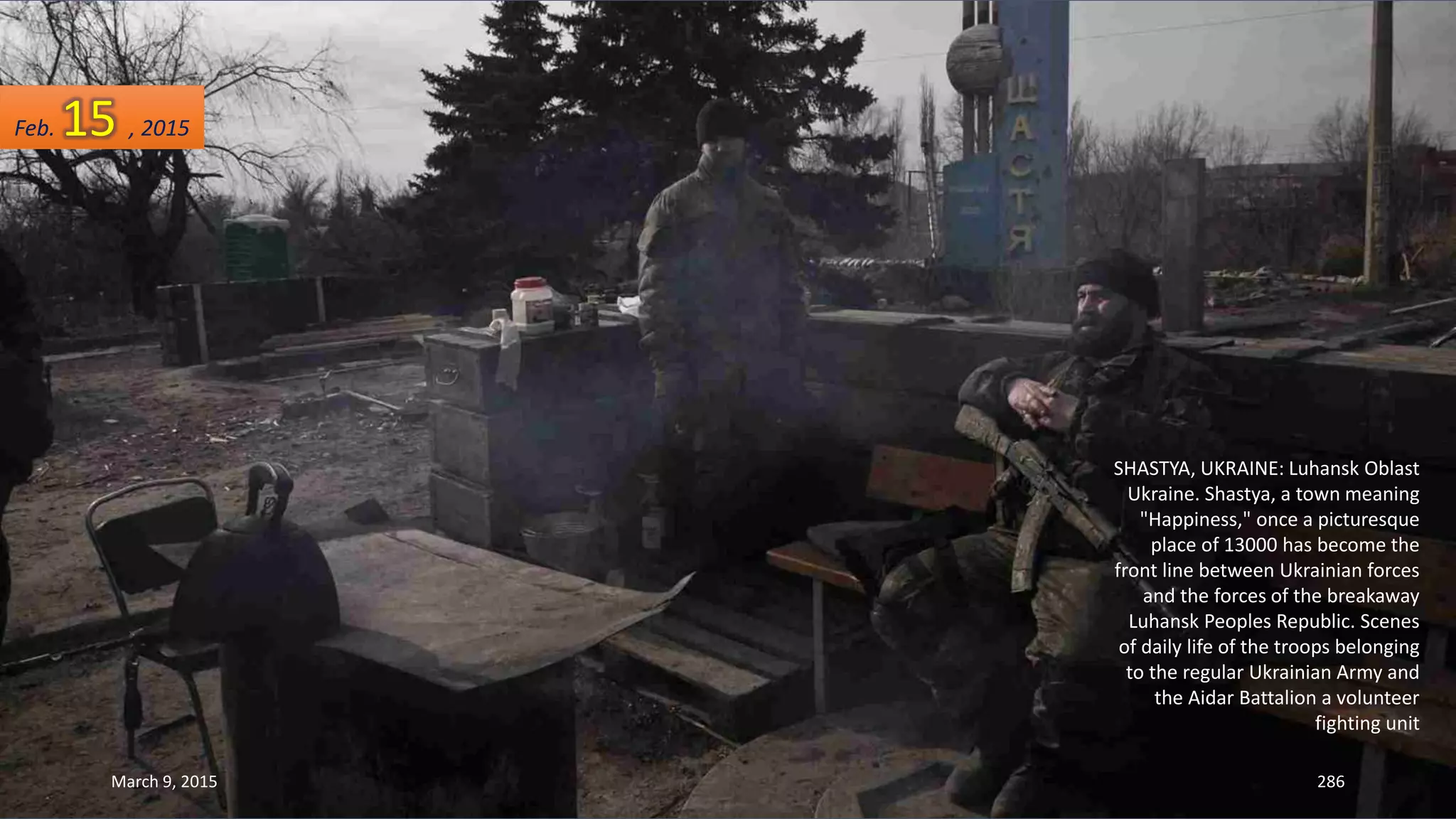 SHASTYA, UKRAINE: Luhansk Oblast
Ukraine. Shastya, a town meaning
"Happiness," once a picturesque
place of 13000 has become the
front line between Ukrainian forces
and the forces of the breakaway
Luhansk Peoples Republic. Scenes
of daily life of the troops belonging
to the regular Ukrainian Army and
the Aidar Battalion a volunteer
fighting unit
Feb. 15 , 2015
March 9, 2015 286
 
