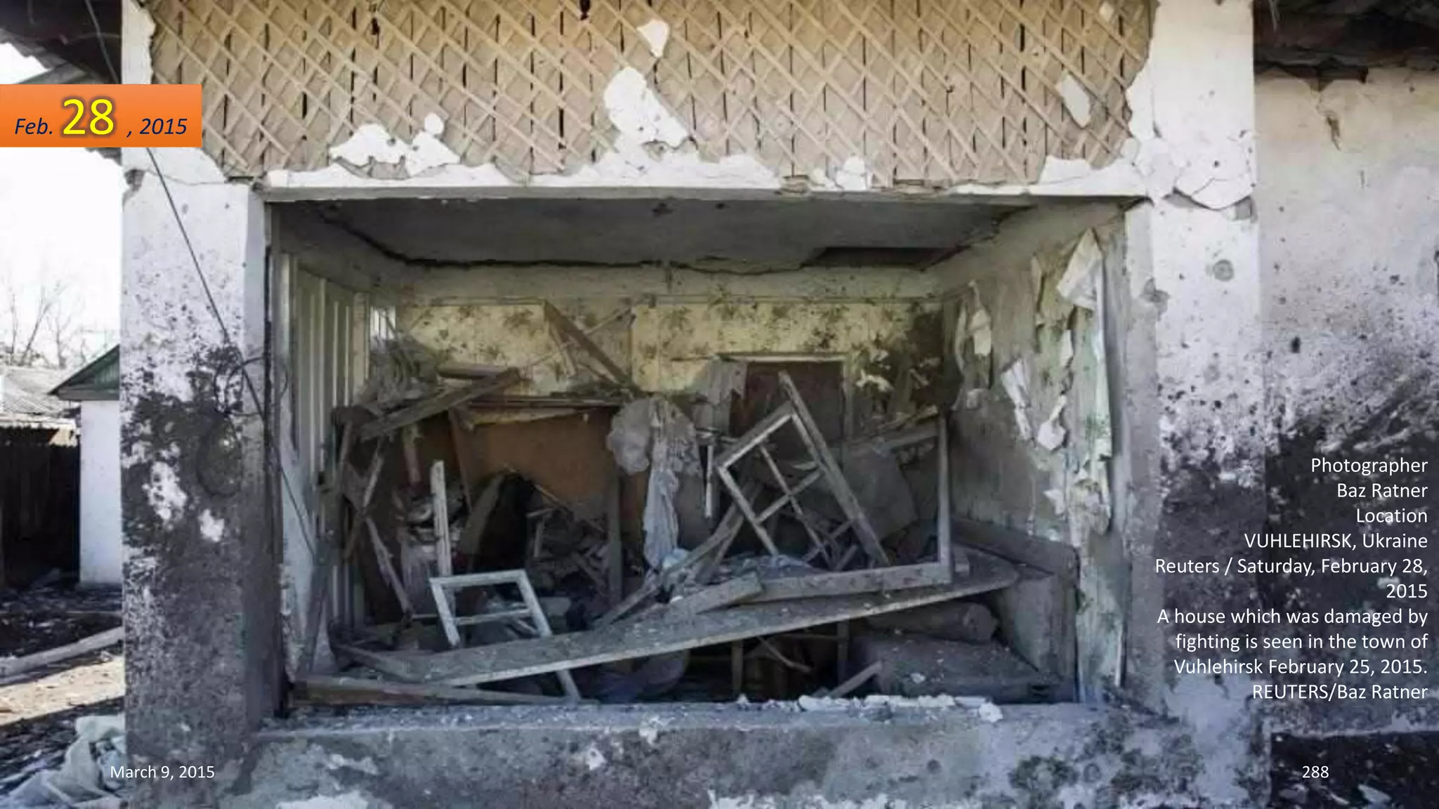 Photographer
Baz Ratner
Location
VUHLEHIRSK, Ukraine
Reuters / Saturday, February 28,
2015
A house which was damaged by
fighting is seen in the town of
Vuhlehirsk February 25, 2015.
REUTERS/Baz Ratner
Feb. 28 , 2015
March 9, 2015 288
 