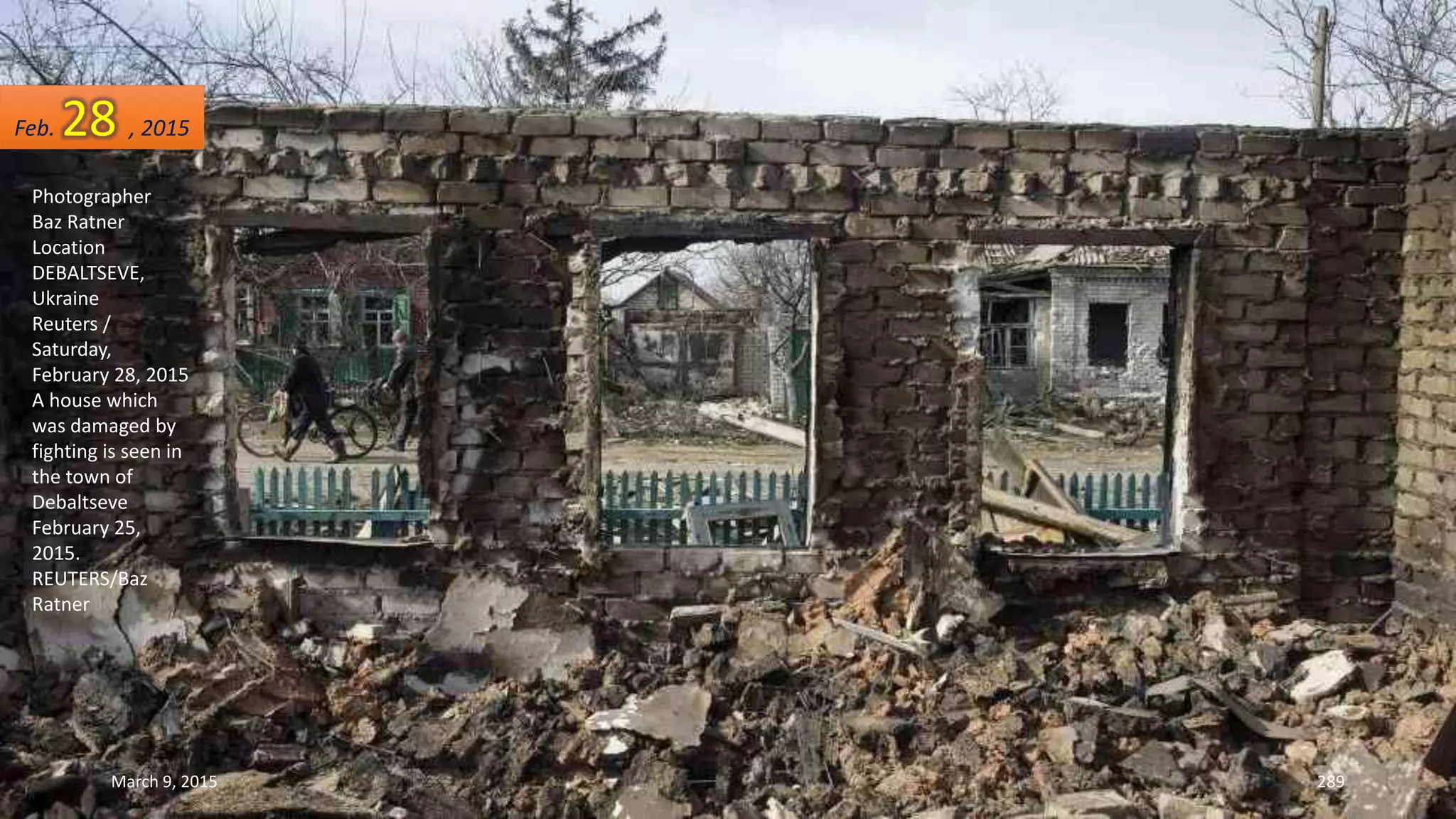 Photographer
Baz Ratner
Location
DEBALTSEVE,
Ukraine
Reuters /
Saturday,
February 28, 2015
A house which
was damaged by
fighting is seen in
the town of
Debaltseve
February 25,
2015.
REUTERS/Baz
Ratner
Feb. 28 , 2015
March 9, 2015 289
 
