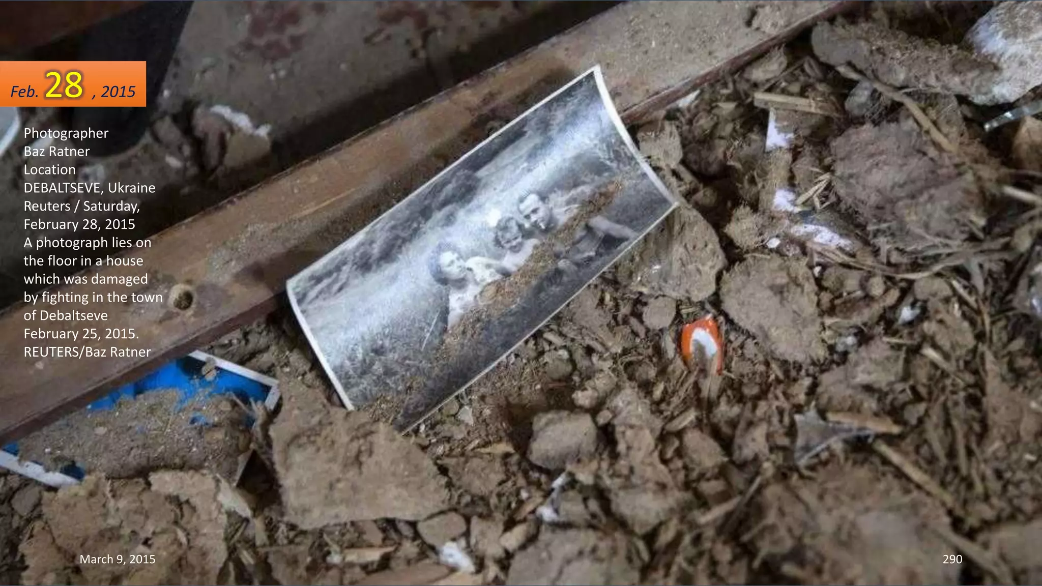 Photographer
Baz Ratner
Location
DEBALTSEVE, Ukraine
Reuters / Saturday,
February 28, 2015
A photograph lies on
the floor in a house
which was damaged
by fighting in the town
of Debaltseve
February 25, 2015.
REUTERS/Baz Ratner
Feb. 28 , 2015
March 9, 2015 290
 