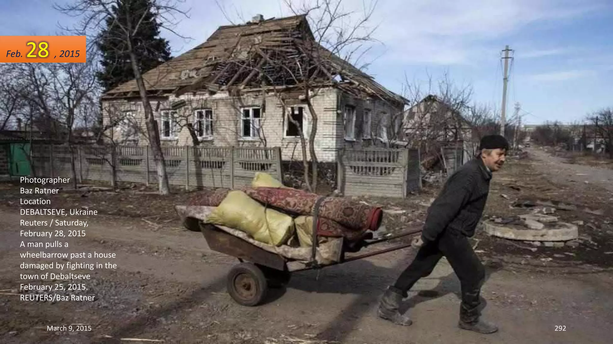 Photographer
Baz Ratner
Location
DEBALTSEVE, Ukraine
Reuters / Saturday,
February 28, 2015
A man pulls a
wheelbarrow past a house
damaged by fighting in the
town of Debaltseve
February 25, 2015.
REUTERS/Baz Ratner
Feb. 28 , 2015
March 9, 2015 292
 