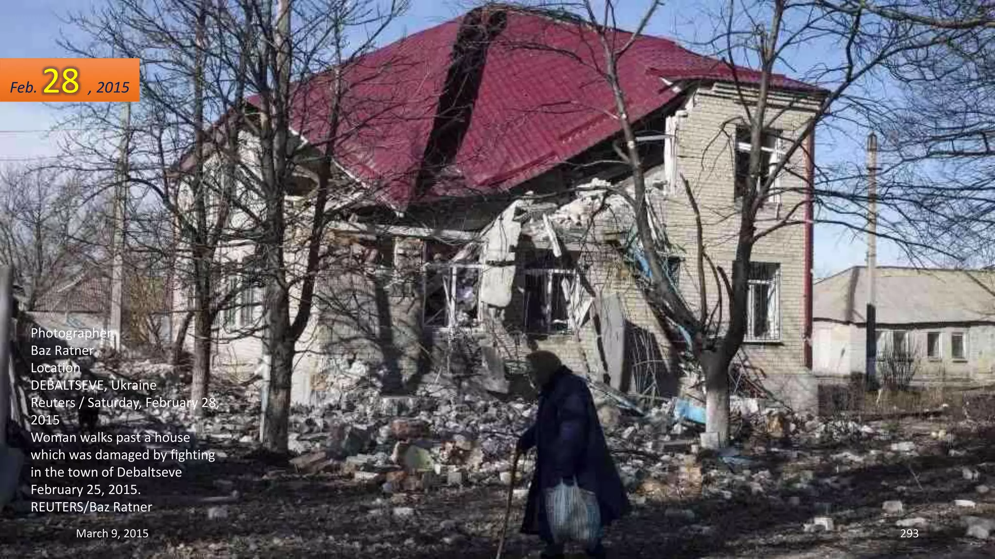 Photographer
Baz Ratner
Location
DEBALTSEVE, Ukraine
Reuters / Saturday, February 28,
2015
Woman walks past a house
which was damaged by fighting
in the town of Debaltseve
February 25, 2015.
REUTERS/Baz Ratner
Feb. 28 , 2015
March 9, 2015 293
 