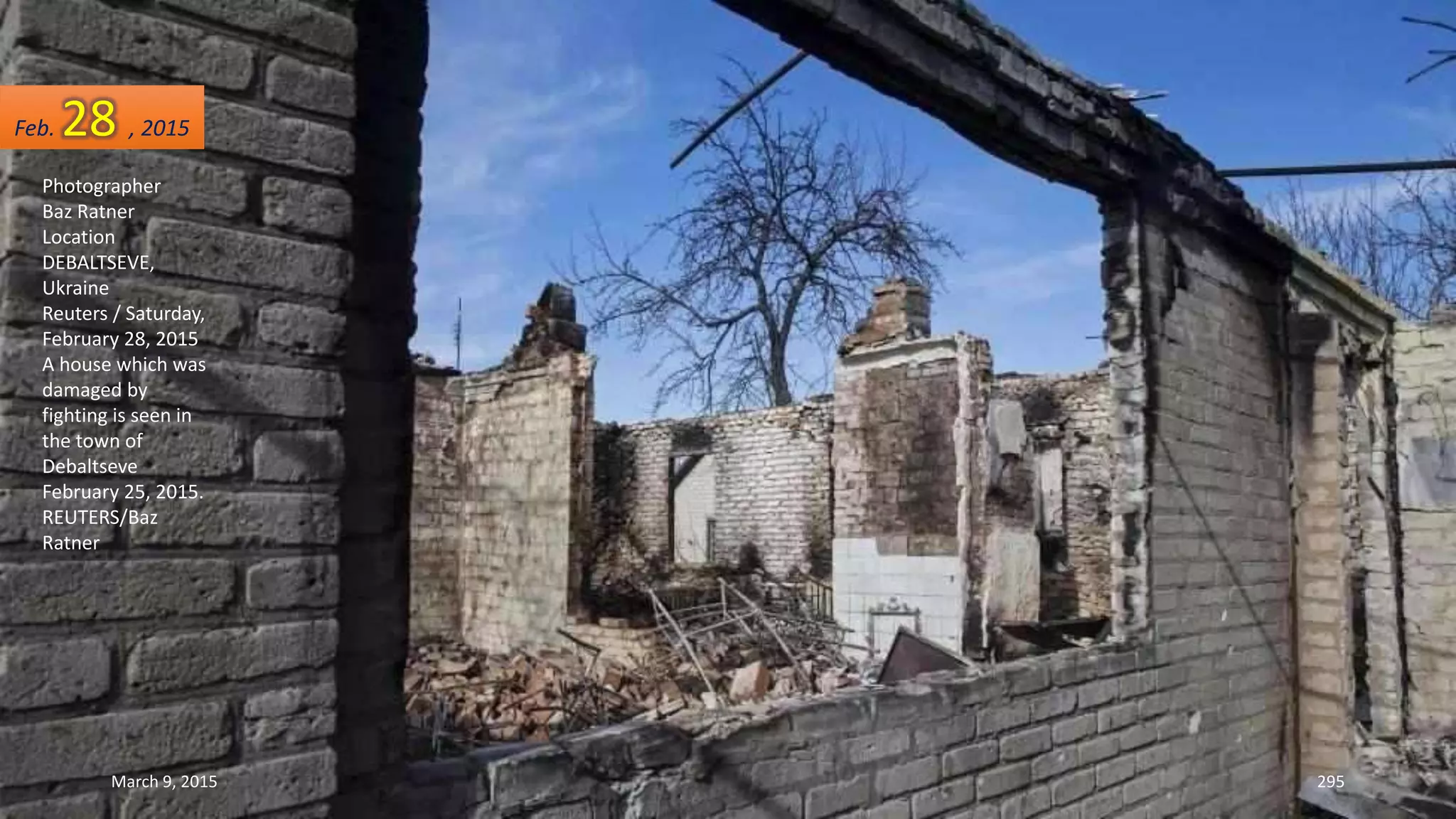 Photographer
Baz Ratner
Location
DEBALTSEVE,
Ukraine
Reuters / Saturday,
February 28, 2015
A house which was
damaged by
fighting is seen in
the town of
Debaltseve
February 25, 2015.
REUTERS/Baz
Ratner
Feb. 28 , 2015
March 9, 2015 295
 