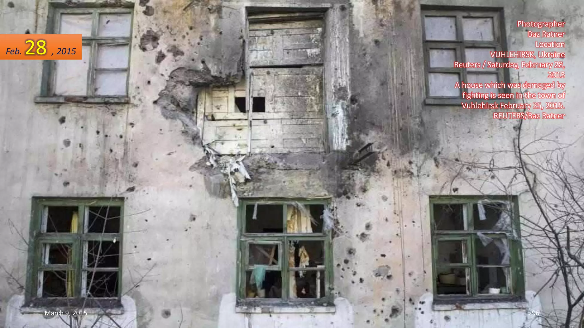 Photographer
Baz Ratner
Location
VUHLEHIRSK, Ukraine
Reuters / Saturday, February 28,
2015
A house which was damaged by
fighting is seen in the town of
Vuhlehirsk February 25, 2015.
REUTERS/Baz Ratner
Feb. 28 , 2015
March 9, 2015 296
 