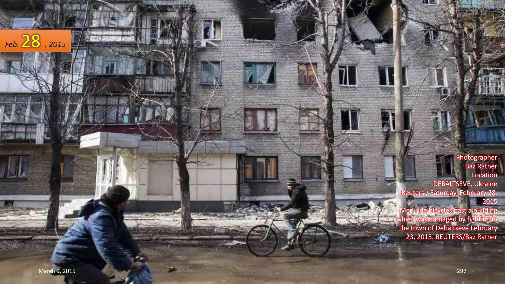 Photographer
Baz Ratner
Location
DEBALTSEVE, Ukraine
Reuters / Saturday, February 28,
2015
Men ride bicycles past a building
which was damaged by fighting in
the town of Debaltseve February
23, 2015. REUTERS/Baz Ratner
Feb. 28 , 2015
March 9, 2015 297
 