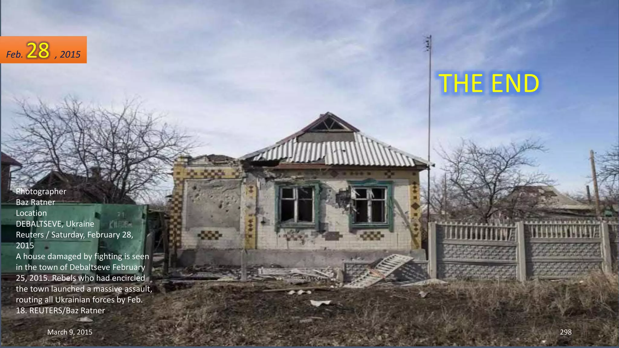 Photographer
Baz Ratner
Location
DEBALTSEVE, Ukraine
Reuters / Saturday, February 28,
2015
A house damaged by fighting is seen
in the town of Debaltseve February
25, 2015. Rebels who had encircled
the town launched a massive assault,
routing all Ukrainian forces by Feb.
18. REUTERS/Baz Ratner
Feb. 28 , 2015
March 9, 2015 298
THE END
 