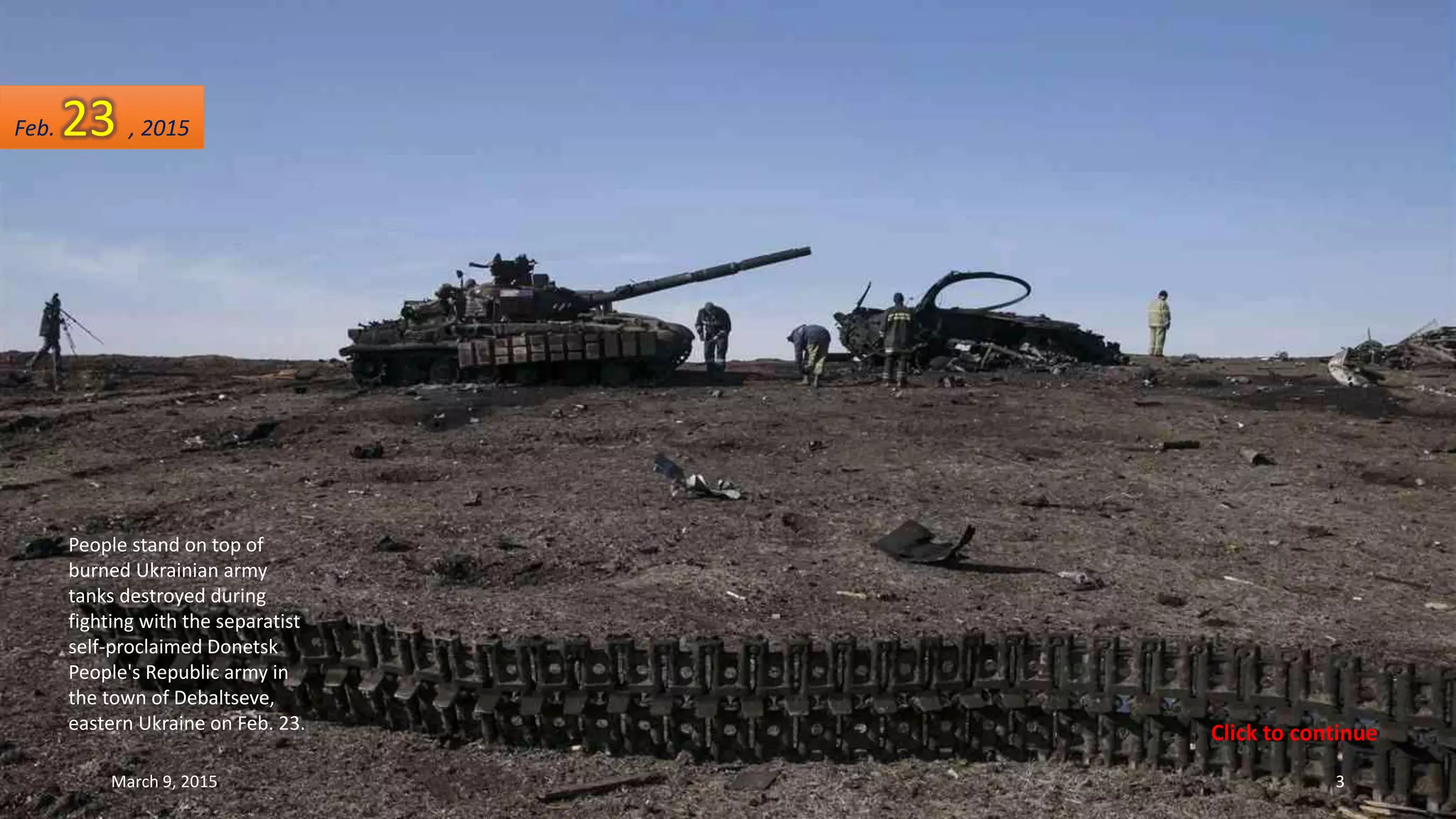 People stand on top of
burned Ukrainian army
tanks destroyed during
fighting with the separatist
self-proclaimed Donetsk
People's Republic army in
the town of Debaltseve,
eastern Ukraine on Feb. 23.
Feb. 23 , 2015
March 9, 2015 3
Click to continue
 