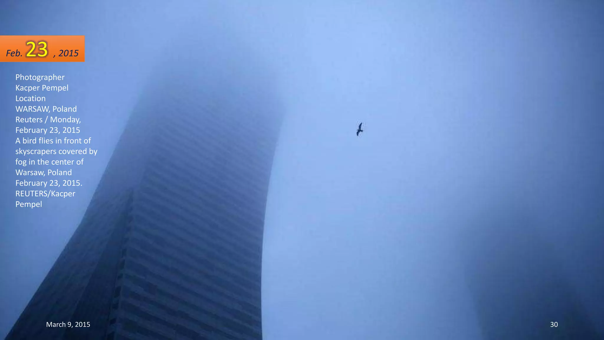 Photographer
Kacper Pempel
Location
WARSAW, Poland
Reuters / Monday,
February 23, 2015
A bird flies in front of
skyscrapers covered by
fog in the center of
Warsaw, Poland
February 23, 2015.
REUTERS/Kacper
Pempel
Feb. 23 , 2015
March 9, 2015 30
 