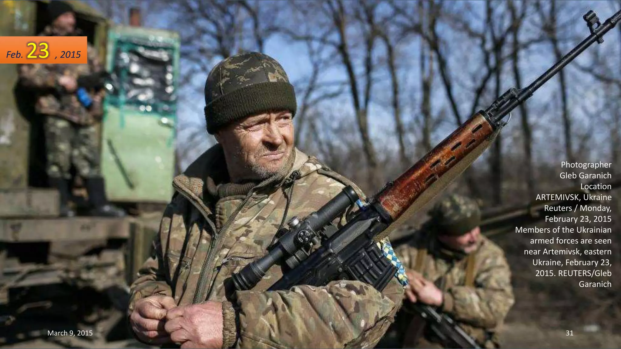 Photographer
Gleb Garanich
Location
ARTEMIVSK, Ukraine
Reuters / Monday,
February 23, 2015
Members of the Ukrainian
armed forces are seen
near Artemivsk, eastern
Ukraine, February 23,
2015. REUTERS/Gleb
Garanich
Feb. 23 , 2015
March 9, 2015 31
 