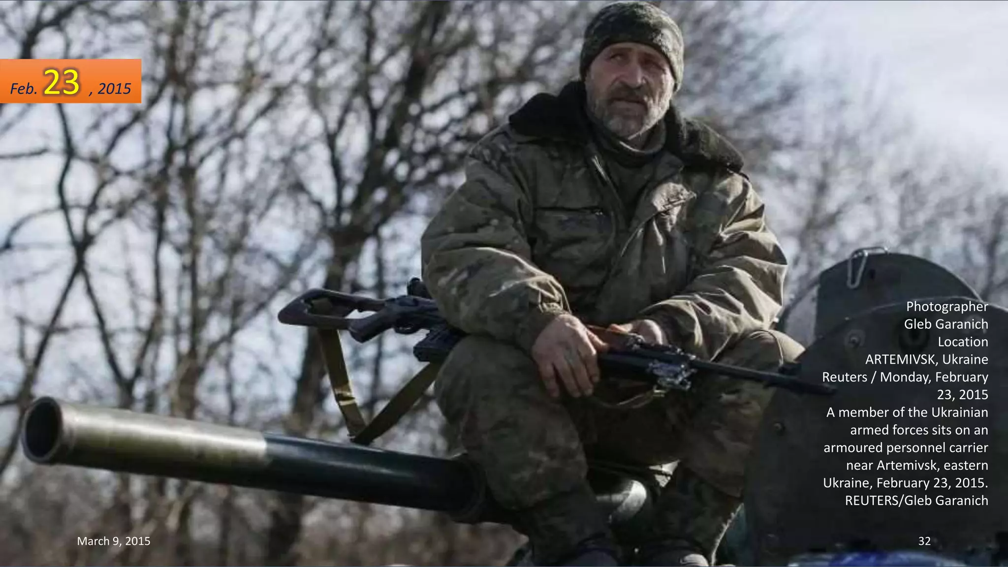 Photographer
Gleb Garanich
Location
ARTEMIVSK, Ukraine
Reuters / Monday, February
23, 2015
A member of the Ukrainian
armed forces sits on an
armoured personnel carrier
near Artemivsk, eastern
Ukraine, February 23, 2015.
REUTERS/Gleb Garanich
Feb. 23 , 2015
March 9, 2015 32
 