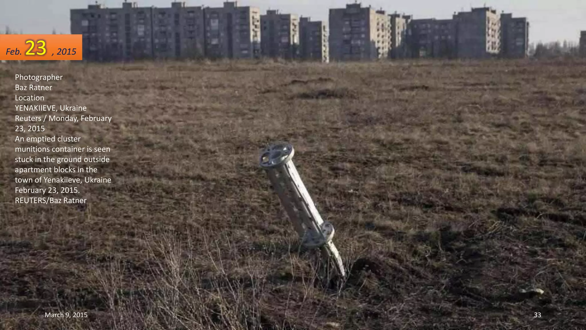 Photographer
Baz Ratner
Location
YENAKIIEVE, Ukraine
Reuters / Monday, February
23, 2015
An emptied cluster
munitions container is seen
stuck in the ground outside
apartment blocks in the
town of Yenakiieve, Ukraine
February 23, 2015.
REUTERS/Baz Ratner
Feb. 23 , 2015
March 9, 2015 33
 