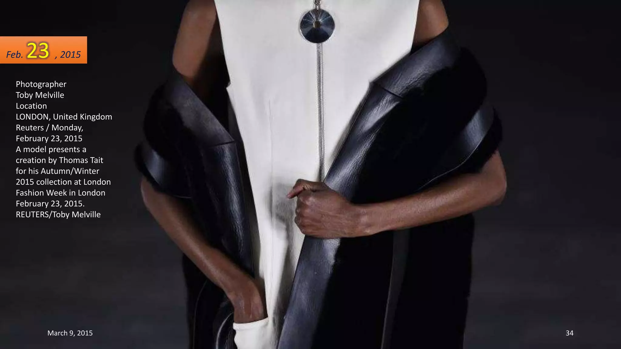 Photographer
Toby Melville
Location
LONDON, United Kingdom
Reuters / Monday,
February 23, 2015
A model presents a
creation by Thomas Tait
for his Autumn/Winter
2015 collection at London
Fashion Week in London
February 23, 2015.
REUTERS/Toby Melville
Feb. 23 , 2015
March 9, 2015 34
 