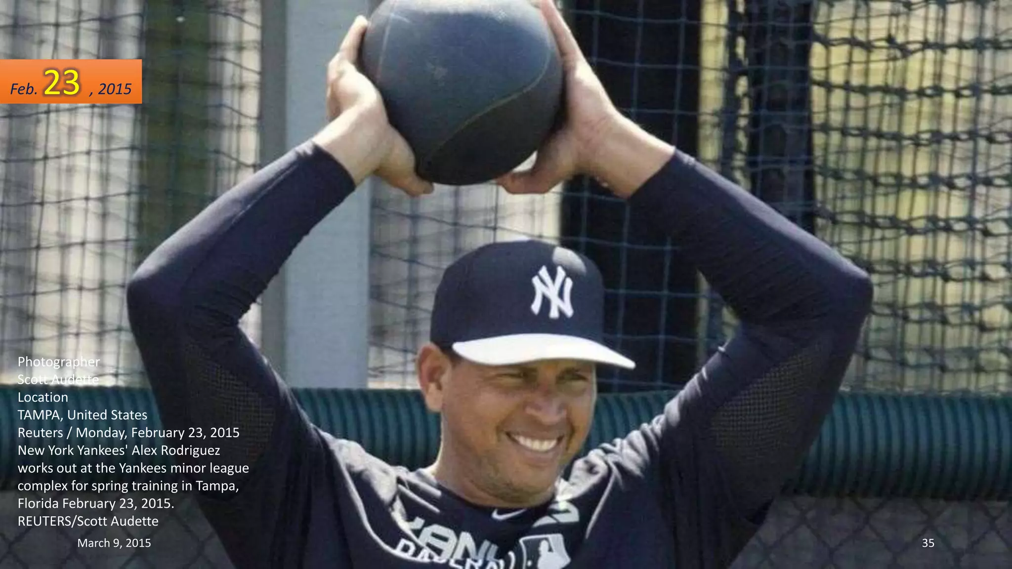 Photographer
Scott Audette
Location
TAMPA, United States
Reuters / Monday, February 23, 2015
New York Yankees' Alex Rodriguez
works out at the Yankees minor league
complex for spring training in Tampa,
Florida February 23, 2015.
REUTERS/Scott Audette
Feb. 23 , 2015
March 9, 2015 35
 