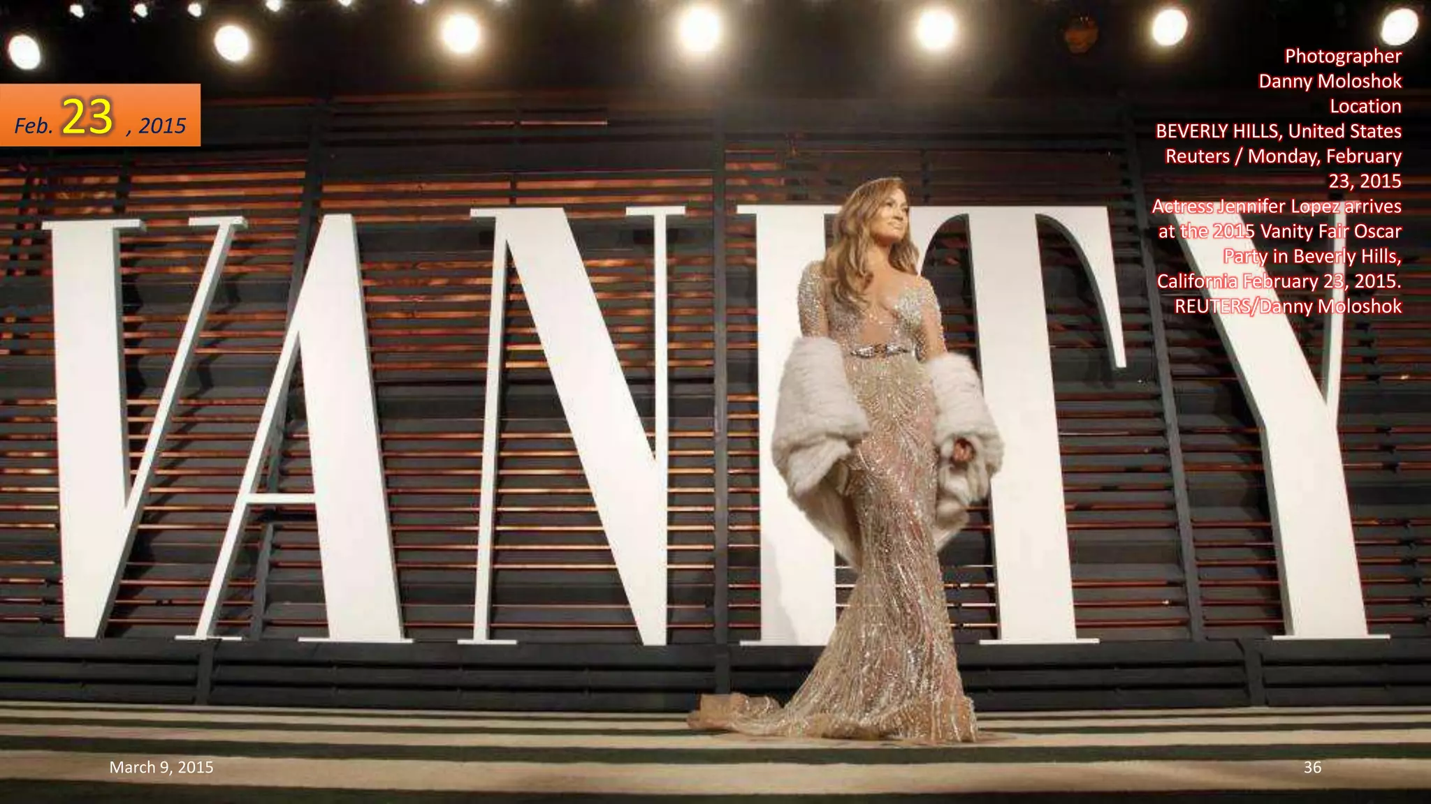 Photographer
Danny Moloshok
Location
BEVERLY HILLS, United States
Reuters / Monday, February
23, 2015
Actress Jennifer Lopez arrives
at the 2015 Vanity Fair Oscar
Party in Beverly Hills,
California February 23, 2015.
REUTERS/Danny Moloshok
Feb. 23 , 2015
March 9, 2015 36
 