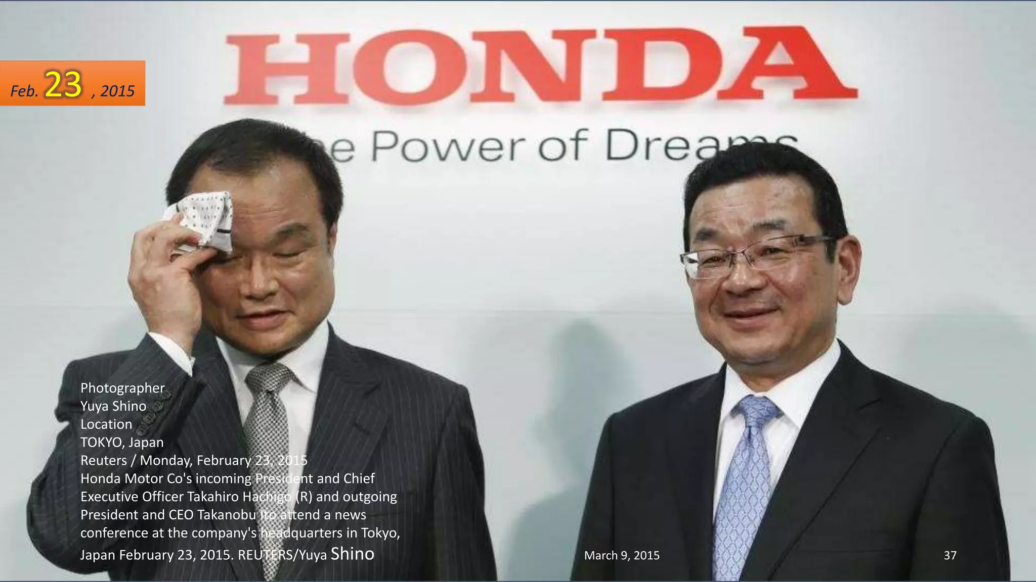 Photographer
Yuya Shino
Location
TOKYO, Japan
Reuters / Monday, February 23, 2015
Honda Motor Co's incoming President and Chief
Executive Officer Takahiro Hachigo (R) and outgoing
President and CEO Takanobu Ito attend a news
conference at the company's headquarters in Tokyo,
Japan February 23, 2015. REUTERS/Yuya Shino
Feb. 23 , 2015
March 9, 2015 37
 