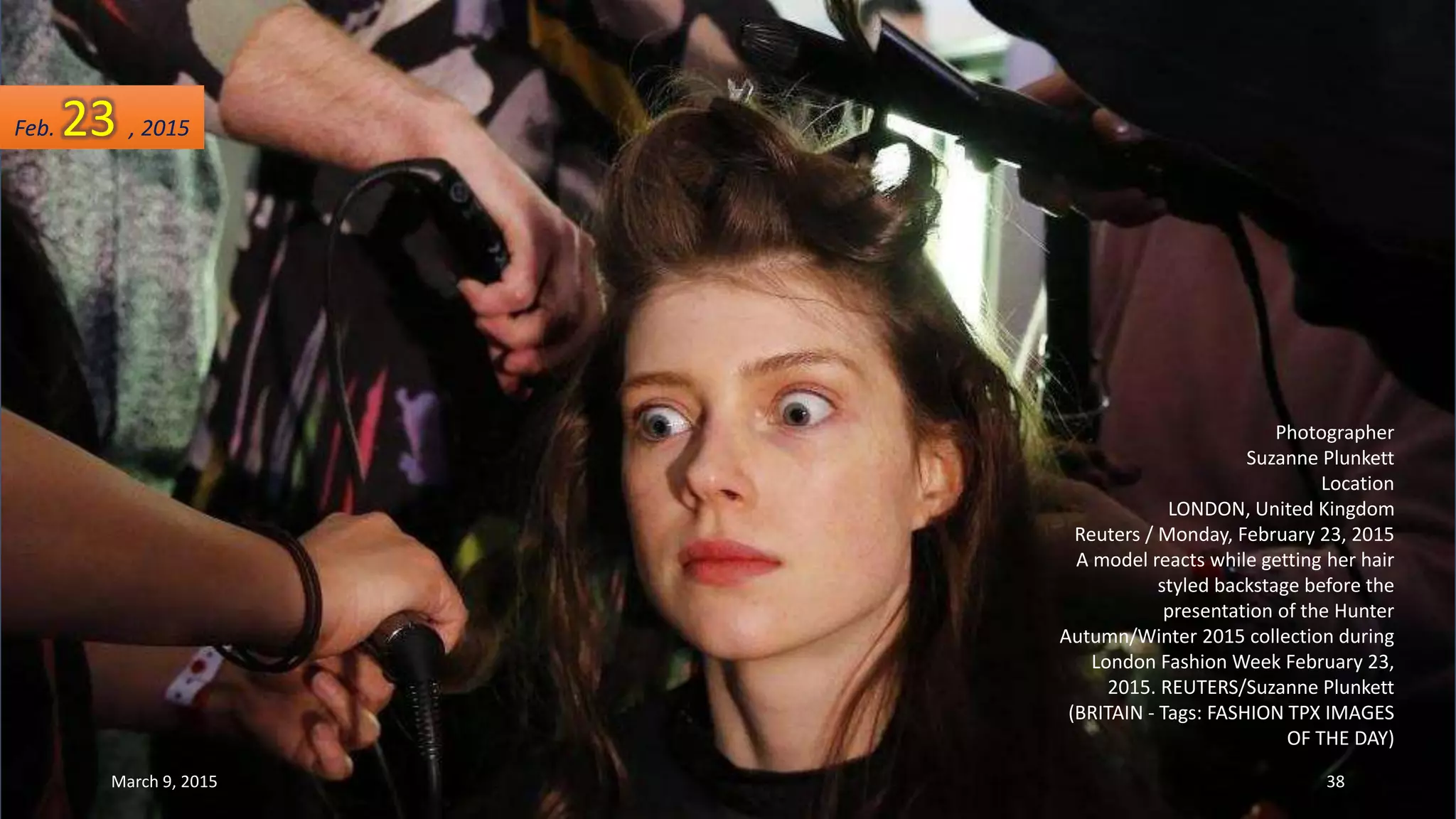 Photographer
Suzanne Plunkett
Location
LONDON, United Kingdom
Reuters / Monday, February 23, 2015
A model reacts while getting her hair
styled backstage before the
presentation of the Hunter
Autumn/Winter 2015 collection during
London Fashion Week February 23,
2015. REUTERS/Suzanne Plunkett
(BRITAIN - Tags: FASHION TPX IMAGES
OF THE DAY)
Feb. 23 , 2015
March 9, 2015 38
 