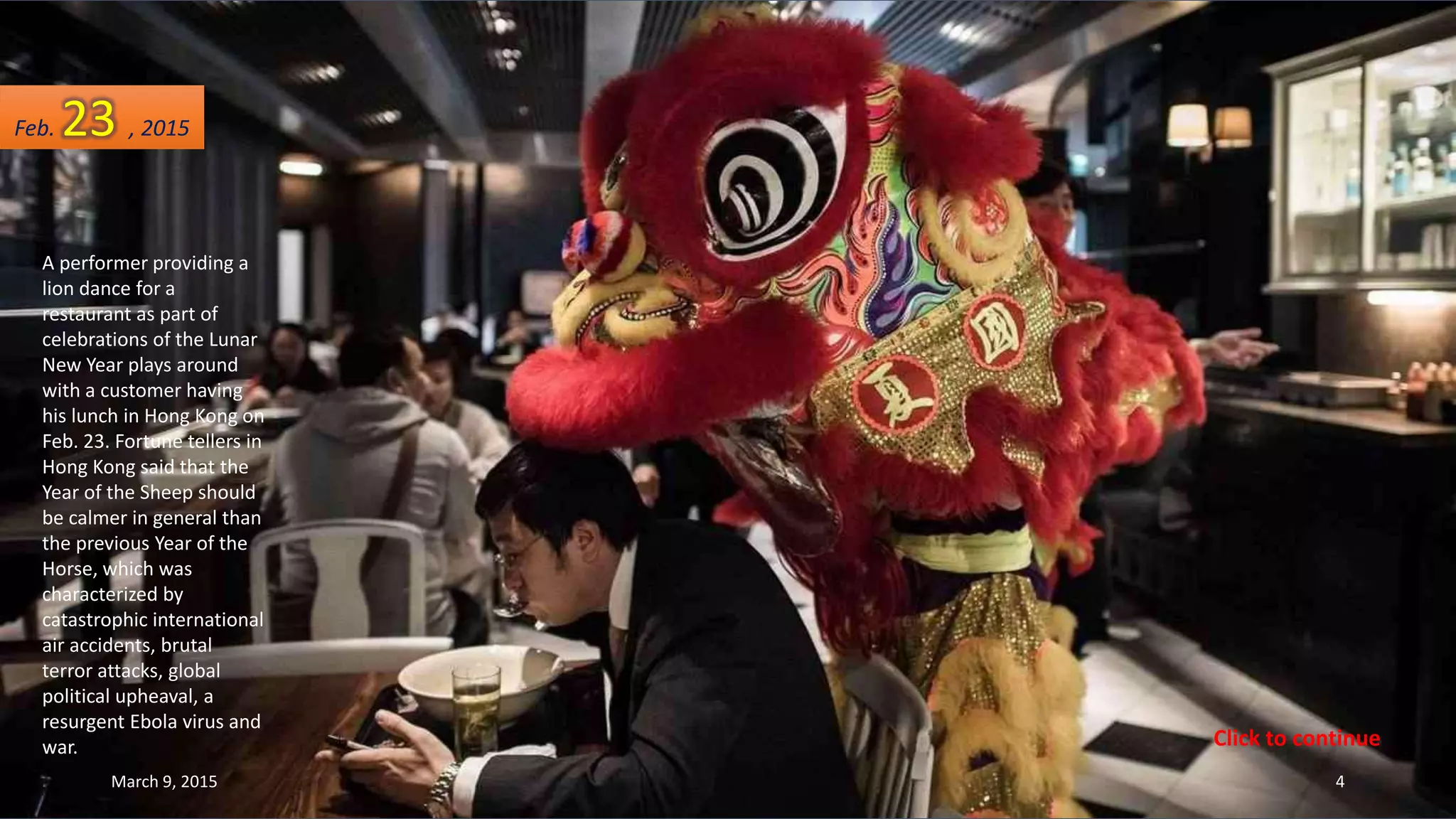 A performer providing a
lion dance for a
restaurant as part of
celebrations of the Lunar
New Year plays around
with a customer having
his lunch in Hong Kong on
Feb. 23. Fortune tellers in
Hong Kong said that the
Year of the Sheep should
be calmer in general than
the previous Year of the
Horse, which was
characterized by
catastrophic international
air accidents, brutal
terror attacks, global
political upheaval, a
resurgent Ebola virus and
war.
Feb. 23 , 2015
March 9, 2015 4
Click to continue
 